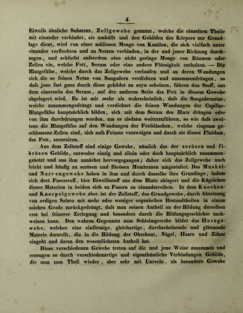 Eiweifs ähnliche Substanz, Zellgewebe genannt, welche die einzelnen Theile mit einander verbindet, sie umhüllt und den Gebilden des Körpers zur Grund- lage dient, wird von einer zahllosen Menge von Kanälen, die sich vielfach unter einander verflechten und zu Netzen verbinden, in der und jener Richtung durch- zogen , und schliefst aufserdem eine nicht geringe Menge von Räumen oder Zellen ein, welche Fett, Serum oder eine andere Flüssigkeit enthalten. — Die Blutgefäfse, welche durch das Zellgewebe verlaufen und an deren Wandungen sich die so feinen Netze von Saugadern verdichten und zusammendrängen, so dafs jene fast ganz durch diese gebildet zu seyn scheinen, führen den Stoff, aus dem einerseits das Serum, auf der anderen Seite das Fett in diesem Gewebe abgelagert wird. Es ist mir mehr als wahrscheinlich, dafs die Saugadernetze, welche zusammengedrängt und verdichtet die feinen Wandungen der Capillar- Blutgefäfse hauptsächlich bilden, sich mit dem Serum des Bluts drängen oder von ihm durchdrungen werden, um es alsdann weiterzuführen, so wie dafs zwei- tens die Blutgefäfse auf den Wandungen der Fettbläschen, welche ringsum ge- schlossene Zellen sind, sich aufs Feinste verzweigen und durch sie dieses Fluidum, das Fett, secerniren. Aus dem Zellstoff sind einige Gewebe, nämlich das der serösen und fi- brösen Gebilde, entweder einzig und allein oder doch hauptsächlich zusammen- gesetzt und aus ihm zunächst hervorgegangen; daher sich das Zellgewebe auch leicht und häufig zu serösen und fibrösen Membranen umgestaltet. Das Muskel- und Nervengewebe haben in ihm und durch dasselbe ihre Grundlage, indem sich dort Faserstoff, hier Eiweifsstoff aus dem Blute ablagert und die Kügelchen dieser Materien in beiden sich zu Fasern an einanderreihen. In dem Knochen- und Knorpelgewebe aber ist der Zellstoff, das Grundgewebe, durch Absetzung von erdigen Salzen mit mehr oder weniger organischen Bestandtheilen in einem solchen Grade zurückgedrängt, dafs man seinen Antheil an der Bildung derselben erst bei feinerer Zerlegung und besonders durch die Bildungsgeschichte nach- weisen kann. Den wahren Gegensatz zum Schleimgewebe bildet das Hornge- webe, welches eine einförmige, gleichartige, durchscheinende und glänzende Materie darstellt, die in die Bildung der Oberhaut, Nägel, Haare und Zähne eingeht und daran den wesentlichsten Antheil hat. Diese verschiedenen Gewebe treten auf die und jene Weise zusammen und erzeugen so durch verschiedenartige und eigenthümliche Verbindungen Gebilde, die man zum Theil wieder , aber sehr mit Unrecht, als besondere Gewebe