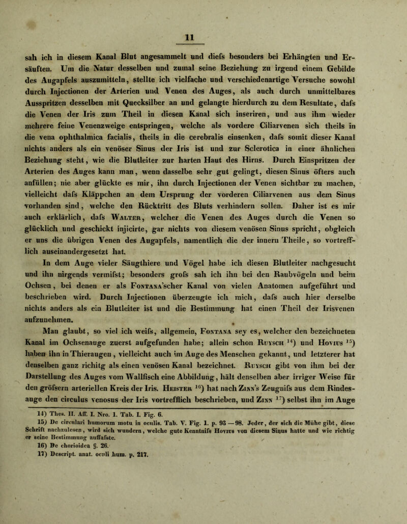sah ich in diesem Kanal Blut angesammelt und diefs besonders bei Erhängten und Er- säuften. Um die Natur desselben und zumal seine Beziehung zu irgend einem Gebilde des Augapfels auszumitteln, stellte ich vielfache und verschiedenartige Versuche sowohl durch Injectionen der Arterien und Venen des Auges, als auch durch unmittelbares Ausspritzen desselben mit Quecksilber an und gelangte hierdurch zu dem Resultate, dafs die Venen der Iris zum Theil in diesen Kanal sich inseriren, und aus ihm wieder mehrere feine Venenzweige entspringen, welche als vordere Ciliarvenen sich theils in die vena ophthalmica facialis, theils in die cerebralis einsenken, dafs somit dieser Kanal nichts anders als ein venöser Sinus der Iris ist und zur Sclerotica in einer ähnlichen Beziehung steht, wie die Blutleiter zur harten Haut des Hirns. Durch Einspritzen der Arterien des Auges kann man, wenn dasselbe sehr gut gelingt, diesen Sinus öfters auch anfüllen; nie aber glückte es mir, ihn durch Injectionen der Venen sichtbar zu machen, vielleicht dafs Kläppchen an dem Ursprung der vorderen Ciliarvenen aus dem Sinus vorhanden sind, welche den Rücktritt des Bluts verhindern sollen. Daher ist es mir auch erklärlich, dafs Walter, welcher die Venen des Auges durch die Venen so glücklich und geschickt injicirte, gar nichts von diesem venösen Sinus spricht, obgleich er uns die übrigen Venen des Augapfels, namentlich die der innern Theile, so vortreff- lich auseinandergesetzt hat. In dem Auge vieler Säugthiere und Vögel habe ich diesen Blutleiter nachgesucht und ihn nirgends vennifst; besonders grofs sah ich ihn bei den Raubvögeln und beim Ochsen, bei denen er als FoNTANA’scher Kanal von vielen Anatomen aufgeführt und beschrieben wird. Durch Injectionen überzeugte ich mich, dafs auch hier derselbe nichts anders als ein Blutleiter ist und die Bestimmung hat einen Theil der Irisvenen aufzuuehmen. Man glaubt, so viel ich weifs, allgemein, Fontaxa sey es, welcher den bezeichneteu Kanal im Ochsenauge zuerst aufgefunden habe; allein schon Ruysch 14) und Hovius 15) haben ihn in Thieraugen , vielleicht auch im Auge des Menschen gekannt , und letzterer hat denselben ganz richitg als einen venösen Kanal bezeichnet. Rutsch gibt von ihm bei der Darstellung des Auges vom Wallfisch eine Abbildung, hält denselben aber irriger Weise für den gröfsern arteriellen Kreis der Iris. Heister 1C) hat nach Zinns Zeugnifs aus dem Rindes- auge den circulus venosus der Iris vortrefflich beschrieben, und Zinn 17) selbst ihn im Auge 14) Thes. II. Air. I. Nro. 1. Tab. I. Fig. 6. 15) De cireulari humorum motu in oculis. Tab. V. Fig. 1. p. 93 —98. Jeder, der sich die Mühe gibt, diese Schrift nachzulesen, wird sich wundern, welche gute Kenntnifs Hovnrs von diesem Sinus hatte und wie richtig er seine Bestimmung auffafste. 16) De chorioidea §. 26. 17) Descript. anat. oculi Jmm. p. 217.