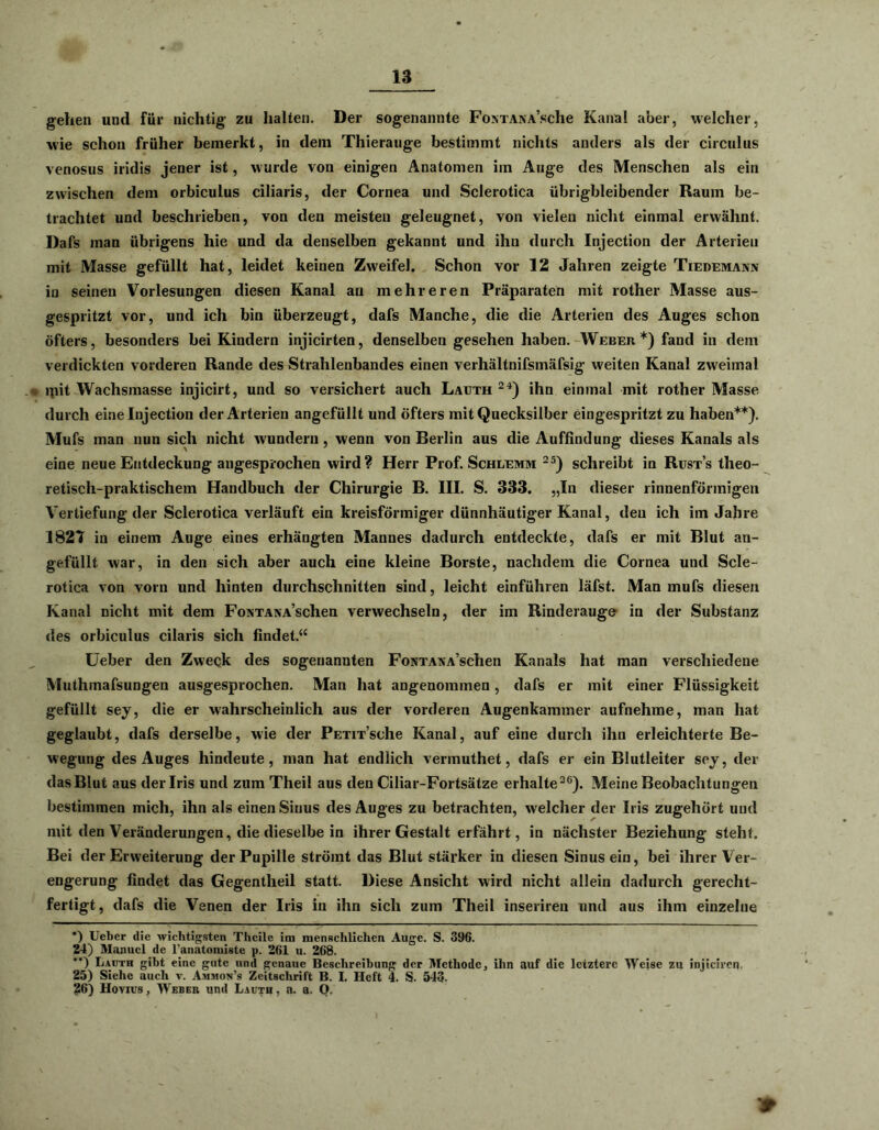 gehen und für nichtig zu halten. Der sogenannte FoNTANA’sche Kanal aber, welcher, wie schon früher bemerkt, in dem Thierauge bestimmt nichts anders als der circulus venosus iridis jener ist, wurde von einigen Anatomen im Auge des Menschen als ein zwischen dem orbiculus ciliaris, der Cornea und Sclerotica übrigbleibender Raum be- trachtet und beschrieben, von den meisten geleugnet, von vielen nicht einmal erwähnt. Dafs man übrigens hie und da denselben gekannt und ihn durch Injection der Arterien mit Masse gefüllt hat, leidet keinen Zweifel. Schon vor 12 Jahren zeigte Tiedemakn in seinen Vorlesungen diesen Kanal au mehreren Präparaten mit rother Masse aus- gespritzt vor, und ich bin überzeugt, dafs Manche, die die Arterien des Auges schon öfters, besonders bei Kindern injicirten, denselben gesehen haben. Weber*) fand in dem verdickten vorderen Rande des Strahlenbandes einen verhältnifsmäfsig weiten Kanal zweimal lpit Wachsmasse injicirt, und so versichert auch Lauth 24) ihn einmal mit rother Masse durch eine Injection der Arterien angefüllt und öfters mit Quecksilber eingespritzt zu haben**). Mufs man nun sich nicht wundern , wenn von Berlin aus die Auffindung dieses Kanals als eine neue Entdeckung angesprochen wird? Herr Prof. Schlemm 25) schreibt in Rust’s theo- retisch-praktischem Handbuch der Chirurgie B. III. S. 333. „In dieser rinnenförmigen Vertiefung der Sclerotica verläuft ein kreisförmiger dünnhäutiger Kanal, den ich im Jahre 1827 in einem Auge eines erhängten Mannes dadurch entdeckte, dafs er mit Blut an- gefüllt war, in den sich aber auch eine kleine Borste, nachdem die Cornea und Scle- rotica von vorn und hinten durchschnitten sind, leicht einführen läfst. Man mufs diesen Kanal nicht mit dem FoNTANA’schen verwechseln, der im Rinderauge in der Substanz des orbiculus cilaris sich findet.“ Ueber den Zweck des sogenannten FoNTAAA’schen Kanals hat man verschiedene Muthmafsungen ausgesprochen. Man hat angenommen, dafs er mit einer Flüssigkeit gefüllt sey, die er wahrscheinlich aus der vorderen Augenkammer aufnehme, man hat geglaubt, dafs derselbe, wie der PETiTsehe Kanal, auf eine durch ihn erleichterte Be- wegung des Auges hindeute, man hat endlich vermuthet, dafs er ein Blutleiter sey, der dasBlut aus der Iris und zum Theil aus den Ciliar-Fortsätze erhalte26). Meine Beobachtungen bestimmen mich, ihn als einen Sinus des Auges zu betrachten, welcher der Iris zugehört und mit den Veränderungen, die dieselbe in ihrer Gestalt erfährt, in nächster Beziehung steht. Bei der Erweiterung der Pupille strömt das Blut stärker in diesen Sinus ein, bei ihrer Ver- engerung findet das Gegentheil statt. Diese Ansicht wird nicht allein dadurch gerecht- fertigt, dafs die Venen der Iris in ihn sich zum Theil inseriren und aus ihm einzelne *) Ueber die wichtigsten Theile im menschlichen Auge. S. 396. 24) Manuel de l'anatomiste p. 261 u. 268. *’) Lauth gibt eine gute und genaue Beschreibung der Methode, ihn auf die letztere Weise zu injiciren 25) Siehe auch v. Ammon’s Zeitschrift B. I. Heft 4. S. 543. ?6) Hovius, Weber und Lauth , a. a. O.