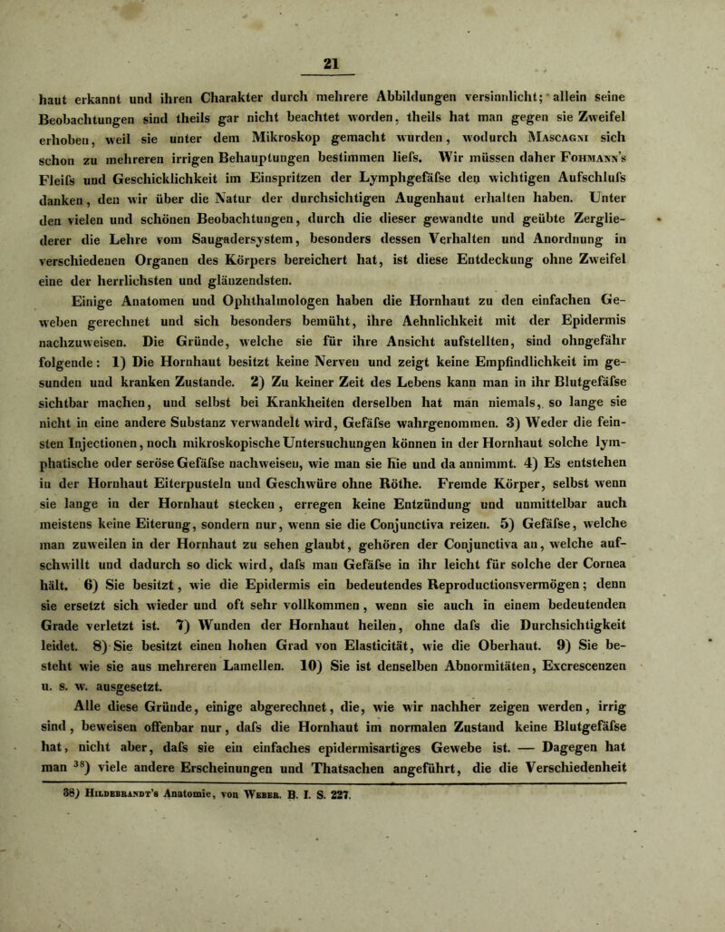 haut erkannt und ihren Charakter durch mehrere Abbildungen versinnlicht; allein seine Beobachtungen sind theils gar nicht beachtet worden, theils hat man gegen sie Zweifel erhoben, weil sie unter dem Mikroskop gemacht wurden, wodurch Mascagni sich schon zu mehreren irrigen Behauptungen bestimmen liefs. Wir müssen daher Fohmann’s Fleifs und Geschicklichkeit im Einspritzen der Lymphgefäfse den wichtigen Aufschlufs danken, den wir über die Natur der durchsichtigen Augenhaut erhalten haben. Unter den vielen und schönen Beobachtungen, durch die dieser gewandte und geübte Zerglie- derer die Lehre vom Saugadersystem, besonders dessen Verhalten und Anordnung in verschiedenen Organen des Körpers bereichert hat, ist diese Entdeckung ohne Zweifel eine der herrlichsten und glänzendsten. Einige Anatomen und Ophthalmologen haben die Hornhaut zu den einfachen Ge- weben gerechnet und sich besonders bemüht, ihre Aehnlichkeit mit der Epidermis nachzuweisen. Die Gründe, welche sie für ihre Ansicht aufstellten, sind ohngefähr folgende : 1) Die Hornhaut besitzt keine Nerven und zeigt keine Empfindlichkeit im ge- sunden und kranken Zustande. 2) Zu keiner Zeit des Lebens kann man in ihr Blutgefäfse sichtbar machen, und selbst bei Krankheiten derselben hat man niemals, so lange sie nicht in eine andere Substanz verwandelt wird, Gefäfse wahrgenommen. 3) Weder die fein- sten Injectionen, noch mikroskopische Untersuchungen können in der Hornhaut solche lym- phatische oder seröse Gefäfse nachweiseu, wie man sie hie und da annimmt. 4) Es entstehen iu der Hornhaut Eiterpusteln und Geschwüre ohne Röthe. Fremde Körper, selbst wenn sie lange in der Hornhaut stecken , erregen keine Entzündung und unmittelbar auch meistens keine Eiterung, sondern nur, wenn sie die Conjunctiva reizen. 5) Gefäfse, welche man zuweilen in der Hornhaut zu sehen glaubt, gehören der Conjunctiva an, welche auf- schwillt und dadurch so dick wird, dafs mau Gefäfse in ihr leicht für solche der Cornea hält. 6) Sie besitzt, wie die Epidermis ein bedeutendes Reproductionsvermögen; denn sie ersetzt sich wieder und oft sehr vollkommen , wenn sie auch in einem bedeutenden Grade verletzt ist. 7) Wunden der Hornhaut heilen, ohne dafs die Durchsichtigkeit leidet. 8) Sie besitzt einen hohen Grad von Elasticität, wie die Oberhaut. 9) Sie be- steht wie sie aus mehreren Lamellen. 10) Sie ist denselben Abnormitäten, Excrescenzen u. s. w. ausgesetzt. Alle diese Gründe, einige abgerechnet, die, wie wir nachher zeigen werden, irrig sind , beweisen offenbar nur, dafs die Hornhaut im normalen Zustand keine Blutgefäfse hat, nicht aber, dafs sie ein einfaches epidermisartiges Gewebe ist. — Dagegen hat man 3S) viele andere Erscheinungen und Thatsachen angeführt, die die Verschiedenheit 38) Hildebra.ndt’s Anatomie, von Weber. B. I. S. 227.