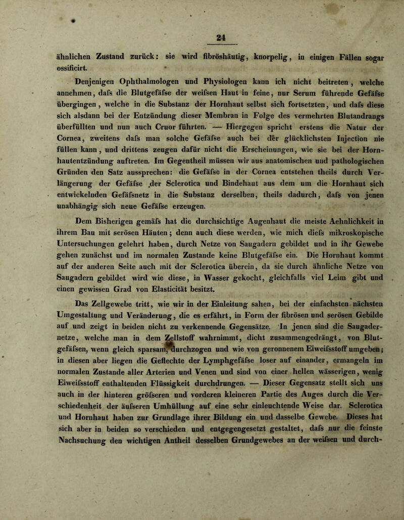 ähnlichen Zustand zurück: sie wird fibröshäutig, knorpelig, in einigen Fällen sogar ossificirt. Denjenigen Ophthalmologen und Physiologen kann ich nicht beitreten , welche annehmen, dafs die Blutgefäfse der weifsen Haut in feine, nur Serum führende Gefäfse übergingen, welche in die Substanz der Hornhaut selbst sich fortsetzten, und dafs diese sich alsdann bei der Entzündung dieser Membran in Folge des vermehrten Blutandrangs überfüllten und nun auch Cruor führten. — Hiergegen spricht erstens die Natur der Cornea, zweitens dafs man solche Gefäfse auch bei der glücklichsten Injection nie füllen kann, und drittens zeugen dafür nicht die Erscheinungen, wie sie bei der Horn- hautentzündung auftreten. Im Gegentheil müssen wir aus anatomischen und pathologischen Gründen den Satz aussprechen: die Gefäfse in der Cornea entstehen theils durch Ver- längerung der Gefäfse der Sclerotica und Bindehaut aus dem um die Hornhaut sich entwickelnden Gefäfsnetz in die Substanz derselben, theils dadurch, dafs von jenen unabhängig sich neue Gefäfse erzeugen. Dem Bisherigen gemäfs hat die durchsichtige Augenhaut die meiste Aehnlichkeit in ihrem Bau mit serösen Häuten; denn auch diese werden, wie mich diefs mikroskopische Untersuchungen gelehrt haben, durch Netze von Saugaderu gebildet und in ihr Gewebe gehen zunächst und im normalen Zustande keine Blutgefäfse ein. Die Hornhaut kommt auf der anderen Seite auch mit der Sclerotica überein, da sie durch ähnliche Netze von Saugadern gebildet wird wie diese, in Wasser gekocht, gleichfalls viel Leim gibt und einen gewissen Grad von Elasticität besitzt. Das Zellgewebe tritt, wie wir in der Einleitung sahen, bei der einfachsten nächsten Umgestaltung und Veränderung, die es erfährt, in Form der fibrösen und serösen Gebilde auf und zeigt in beiden nicht zu verkennende Gegensätze. In jenen sind die Saugader- netze, welche man in dem Zellstoff wahrnimmt, dicht zusammengedrängt, von Blut- gefäfsen, wenn gleich sparsamTaurchzogen und wie von geronnenem Eiweifsstoff umgeben; in diesen aber liegen die Geflechte der Lymphgefäfse loser auf einander, ermangeln im normalen Zustande aller Arterien und Venen und sind von einer hellen wässerigen, wenig Eiweifsstoff enthaltenden Flüssigkeit durchdrungen. — Dieser Gegensatz stellt sich uns auch in der hinteren gröfseren und vorderen kleineren Partie des Auges durch die Ver- schiedenheit der äufseren Umhüllung auf eine sehr einleuchtende Weise dar. Sclerotica und Hornhaut haben zur Grundlage ihrer Bildung ein und dasselbe Gewebe. Dieses hat sich aber in beiden so verschieden und entgegengesetzt gestaltet, dafs nur die feinste Nachsuchung den wichtigen Antheil desselben Grundgewebes an der weifsen und durch-