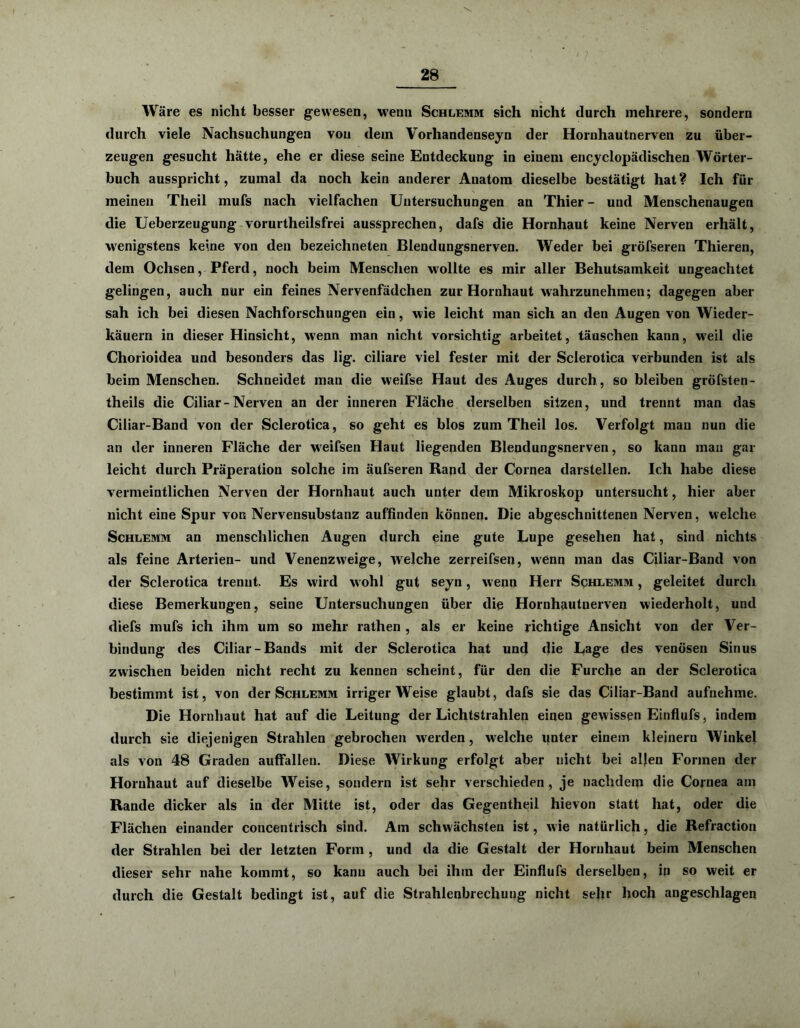 Wäre es nicht besser gewesen, wenn Schlemm sich nicht durch mehrere, sondern durch viele Nachsuchungen von dem Vorhandenseyn der Hornhautnerven zu über- zeugen gesucht hätte, ehe er diese seine Entdeckung in einem encyclopädischen Wörter- buch ausspricht, zumal da noch kein anderer Anatom dieselbe bestätigt hat ? Ich für meinen Theil mufs nach vielfachen Untersuchungen an Thier - und Menschenaugen die Ueberzeugung vorurtheilsfrei aussprechen, dafs die Hornhaut keine Nerven erhält, wenigstens keine von den bezeichneten Blendungsnerven. Weder bei gröfseren Thieren, dem Ochsen, Pferd, noch beim Menschen wollte es mir aller Behutsamkeit ungeachtet gelingen, auch nur ein feines Nervenfädchen zur Hornhaut wahrzunehmen; dagegen aber sah ich bei diesen Nachforschungen ein, wie leicht man sich an den Augen von Wieder- käuern in dieser Hinsicht, wenn man nicht vorsichtig arbeitet, täuschen kann, weil die Chorioidea und besonders das lig. ciliare viel fester mit der Sclerotica verbunden ist als beim Menschen. Schneidet man die weifse Haut des Auges durch, so bleiben gröfsten- theils die Ciliar - Nerven an der inneren Fläche derselben sitzen, und trennt man das Ciliar-Band von der Sclerotica, so geht es blos zum Theil los. Verfolgt mau nun die an der inneren Fläche der wreifsen Haut liegenden Blendungsnerven, so kann man gar leicht durch Präperation solche im äufseren Rand der Cornea darstellen. Ich habe diese vermeintlichen Nerven der Hornhaut auch unter dem Mikroskop untersucht, hier aber nicht eine Spur von Nervensubstanz auffinden können. Die abgeschnittenen Nerven, welche Schlemm an menschlichen Augen durch eine gute Lupe gesehen hat, sind nichts als feine Arterien- und Venenzweige, welche zerreifsen, wenn man das Ciliar-Band von der Sclerotica trennt. Es wird wohl gut seyn, wenn Herr Schlemm , geleitet durch diese Bemerkungen, seine Untersuchungen über die Hornhautnerven wiederholt, und diefs mufs ich ihm um so mehr rathen , als er keine richtige Ansicht von der Ver- bindung des Ciliar-Bands mit der Sclerotica hat und die Lage des venösen Sinus zwischen beiden nicht recht zu kennen scheint, für den die Furche an der Sclerotica bestimmt ist, von der Schlemm irrigerWeise glaubt, dafs sie das Ciliar-Band aufnehme. Die Hornhaut hat auf die Leitung der Lichtstrahlen einen gewissen Einflufs, indem durch sie diejenigen Strahlen gebrochen werden, w'elche unter einem kleinern Winkel als von 48 Graden auffallen. Diese Wirkung erfolgt aber nicht bei aljen Formen der Hornhaut auf dieselbe Weise, sondern ist sehr verschieden, je nachdem die Cornea am Rande dicker als in der Mitte ist, oder das Gegentheil hievon statt hat, oder die Flächen einander concentrisch sind. Am schwächsten ist, wie natürlich, die Refraction der Strahlen bei der letzten Form , und da die Gestalt der Hornhaut beim Menschen dieser sehr nahe kommt, so kann auch bei ihm der Einflufs derselben, in so weit er durch die Gestalt bedingt ist, auf die Strahlenbrechung nicht sehr hoch angeschlagen