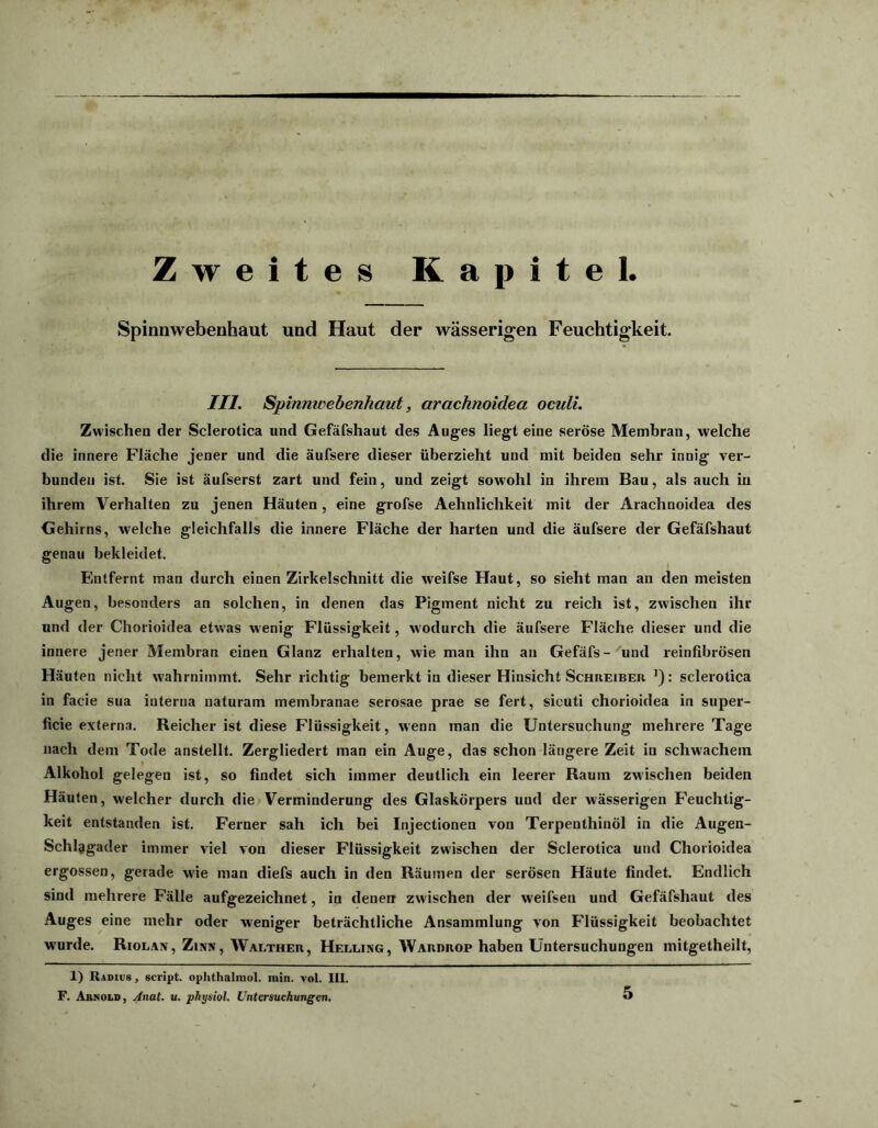 Zweites Kapitel. Spinnwebenhaut und Haut der wässerigen Feuchtigkeit. III. Spinmvebenhaut, arachnoidea oculi. Zwischen der Sclerotica und Gefäfshaut des Auges liegt eine seröse Membran, welche die innere Fläche jener und die äufsere dieser überzieht und mit beiden sehr innig ver- bunden ist. Sie ist äufserst zart und fein, und zeigt sowohl in ihrem Bau, als auch in ihrem Verhalten zu jenen Häuten, eine grofse Aehnlichkeit mit der Arachnoidea des Gehirns, welche gleichfalls die innere Fläche der harten und die äufsere der Gefäfshaut genau bekleidet. Entfernt inan durch einen Zirkelschnitt die weifse Haut, so sieht man an den meisten Augen, besonders an solchen, in denen das Pigment nicht zu reich ist, zwischen ihr und der Chorioidea etwas wenig Flüssigkeit, wodurch die äufsere Fläche dieser und die innere jener Membran einen Glanz erhalten, wie man ihn an Gefäfs- und reinfibrösen Häuten nicht wahrnimmt. Sehr richtig bemerkt in dieser Hinsicht Schreiber J): sclerotica in facie sua interna naturam membranae serosae prae se fert, sicuti chorioidea in super- ficie externa. Reicher ist diese Flüssigkeit, wenn man die Untersuchung mehrere Tage nach dem Tode anstellt. Zergliedert man ein Auge, das schon längere Zeit in schwachem Alkohol gelegen ist, so findet sich immer deutlich ein leerer Raum zwischen beiden Häuten, welcher durch die Verminderung des Glaskörpers und der wässerigen Feuchtig- keit entstanden ist. Ferner sah ich bei Injectionen von Terpeuthinöl in die Augen- Schlagader immer viel von dieser Flüssigkeit zwischen der Sclerotica und Chorioidea ergossen, gerade wie man diefs auch in den Räumen der serösen Häute findet. Endlich sind mehrere Fälle aufgezeichnet, in denen zwischen der weifsen und Gefäfshaut des Auges eine mehr oder weniger beträchtliche Ansammlung von Flüssigkeit beobachtet wurde. Riolan, Zinn, Walther, Helling, Wardrop haben Untersuchungen mitgetheilt, 1) Radius, script. ophthalmol. min. vol. III. F. Arnold, Anat. u. physiol. Untersuchungen.