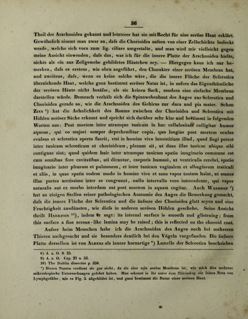 Theil der Arachnoidea gekannt und letzterer hat sie mit Recht für eine seröse Haut erklärt. Gewöhnlich nimmt man zwar an, dafs die Chorioidea aufsen von einer Zellschichte bedeckt werde, welche sich vorn zum lig. ciliare umgestalte, und man wird mir vielleicht gegen meine Ansicht einwenden, dafs das, was ich für die innere Platte der Arachnoidea hielte, nichts als ein aus Zellgewebe gebildetes Häutchen sey. — Hiergegen kann ich nur be- merken, dafs es erstens, wie oben angeführt, den Charakter einer serösen Membran hat, und zweitens, dafs, wenn es keine solche wäre, die die innere Fläche der Sclerotica überziehende Haut, welche ganz bestimmt seröser Natur ist, in sofern das Eigenthüinliche der serösen Häute nicht besäfse, als sie keinen Sack, sondern eine einfache Membran darstellen würde. Demnach verhält sich die Spinnwebenhaut des Auges zur Sclerotica und Chorioidea gerade so, wie die Arachnoidea des Gehirns zur dura und pia mater. Schon Zinn s) hat die Aehnlichkeit des Raums zwischen der Chorioidea und Sclerotica mit Höhlen seröser Säcke erkannt und spricht sich darüber sehr klar und bestimmt in folgenden Worten aus: Post mortem inter utramque tunicam in hac cellulositate colligitur humor aqueus, qui eo majori semper deprehenditur copia, quo longius post mortem oculus evulsus et sclerotica aperta fuerit, etsi in homine vivo interstitiuin illud, quod fingi potest inter tunicam scleroticam et chorioideain , plenum sit, ut duae illae tunicae ubique sibi contiguae siut; quod quidem huic inter utramque tunicam spalio imaginario commune est cum omnibus fere cavitatibus, uti dicuntur, corporis humani, ut ventriculis cerebri, spatio imaginario inter pleurain et pulmonem, et inter tunicam vaginalem et albugineam testiculi et aliis, in quae spatia eodem modo in homine vivo et sano vapor tantum halat, ut ornnes illae partes arctissiine inter se congruant, nullo intervallo vero intercedente, qui vapor naturalis aut ex morbo interdum aut post mortem in aquam cogitur. Auch Wardrop 8 9) hat an einigen Stellen seiner pathologischen Anatomie des Auges die Bemerkung gemacht, dafs die innere Fläche der Sclerotica und die äufsere der Chorioidea glatt seyen und eine Feuchtigkeit ausdünsten, wie diefs in anderen serösen Höhlen geschehe. Seine Ansicht theilt Harrison 10), indem fcr sagt: its internal surface is smooth and glistening; from this surface a fine serous-like lamina may be raised ; this is reflected on the choroid coat, Aufser beim Menschen habe ich die Arachnoidea des Auges auch bei mehreren Thieren nachgesucht und sie besonders deutlich bei den Vögeln vorgefunden. Die äufsere Platte derselben ist von Albers als innere hornartige *) Lamelle der Sclerotica beschrieben 8) A. a. O. S. 25. 9) A. a. O. Cap. 27 u. 53. 10) The Dublin dissector p. 350. *) Diesen Namen verdient sie gar nicht, da sie eine rein seröse Membran ist, wie mich dies mehrere mikroskopische Untersuchungen gelehrt haben. Man erkennt in ihr unter dem Mikroskop ein feines Netz von Lymphgefäfse , wie es Fig. 5. abgebildet ist, und ganz bestimmt die Natur einer serösen Haut.