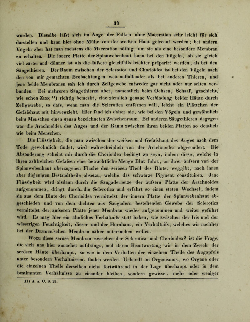 worden. Dieselbe läfst sich im Auge der Falken ohne Maceration sehr leicht für sich darstellen und kann hier ohne Mühe von der weifsen Haut getrennt werden; bei andern Vögeln aber hat man meistens die Maceration nöthig, um sie als eine besondere Membran zu erhalten. Die innere Platte der Spinnwebenhaut kann bei den Vögeln, ob sie gleich viel zarter und dünner ist als die äufsere gleichfalls leichter präparirt werden , als bei den Säugethieren. Der Raum zwischen der Sclerotica und Chorioidea ist bei den Vögeln nach den von mir gemachten Beobachtungen wfeit auffallender als bei anderen Thieren, und jene beide Membranen sah ich durch Zellgewebe entweder gar nicht oder nur selten ver- bunden. Bei mehreren Säugethieren aber, namentlich beim Ochsen, Schaaf, geschieht, wrie schon Zor\ n) richtig bemerkt, eine ziemlich genaue Verbindung beider Häute durch Zellgewebe, so dafs, w'enn man die Sclerotica entfernen will, leicht ein Plättchen der Gefäfshaut mit hinw'egzieht. Hier fand ich daher nie, w'ie bei den Vögeln und gewöhnlich beim Menschen einen genau bezeichneten Zwischenraum. Bei anderen Säugethieren dagegen war die Arachnoidea des Auges und der Raum zwischen ihren beiden Platten so deutlich wie beim Menschen. Die Flüssigkeit, die man zwischen der weifsen und Gefäfshaut des Auges uach dem Tode gewöhnlich findet, wird wahrscheinlich von der Arachnoidea abgesondert. Die Absonderung scheint mir durch die Chorioidea bedingt zu seyn, indem diese, welche in ihren zahlreichen Gefäfsen eine beträchtliche Menge Blut führt, an ihrer äufsern von der Spinnwebenhaut überzogenen Fläche den serösen Theil des Bluts, weggibt, nach innen aber diejenigen Bestandtheile absetzt, welche das schw'arze Pigment constituiren. Jene Flüssigkeit wird alsdann durch die Saugadernetze der äufsern Platte der Arachnoidea aufgenommen, dringt durch-die Sclerotica und erfährt so einen steten Wechsel, indem sie aus dem Blute der Chorioidea vermittelst der innern Platte der Spinnwebenhaut ab- geschieden und von dem dichten aus Saugadern bestehenden Gewebe der Sclerotica vermittelst der äufseren Platte jener Membran wieder aufgenommen und weiter geführt wird. Es mag hier ein ähnliches Verhältnifs statt haben, wie zwischen der Iris und der wässerigen Feuchtigkeit, dieser und der Hornhaut, ein Verhältnifs, welches wir nachher bei der DEMoim’schen Membran näher untersuchen wollen. Wozu diese seröse Membran zwischen der Sclerotica und Chorioidea? ist die Frage, die sich uns hier zunächst aufdrängt, und deren Beantwortung wir in dem Zweck der serösen Häute überhaupt, so wie in dem Verhalten der einzelnen Theile des Augapfels unter besondern Verhältnissen, finden werden. Ueberall im Organismus, wo Organe oder die einzelnen Theile derselben nicht fortwährend in der Lage überhaupt oder in dem bestimmten Verhältnisse zu einander bleiben , sondern gewisse , mehr oder weniger li; A. a. O. S. 24.