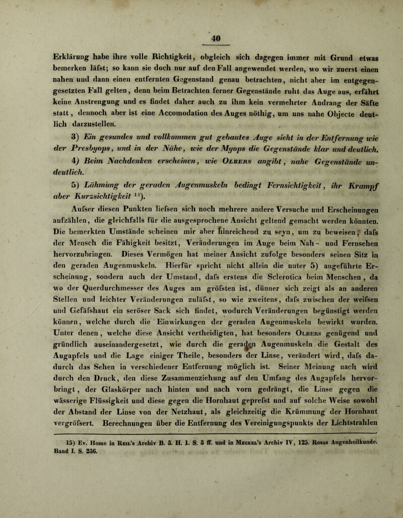 Erklärung habe ihre volle Richtigkeit, obgleich sich dagegen immer mit Grund etwas bemerken läfst; so kann sie doch nur auf den Fall angewendet werden, wo wir zuerst einen nahen und dann einen entfernten Gegenstand genau betrachten, nicht aber im entgegen- gesetzten Fall gelten, denn beim Betrachten ferner Gegenstände ruht das Auge aus, erfährt keine Anstrengung und es findet daher auch zu ihm kein vermehrter Andrang der Säfte statt, dennoch aber ist eine Accomodation des Auges nöthig, um uns nahe Objecte deut- lich darzustellen. , 3) Ein gesundes und vollkommen gut gebautes Auge sieht in der Entfernung wie der Presbyops, und in der Nähe, wie der Myops die Gegenstände klar und deutlich. 4) Beim Nachdenken erscheinen, wie Oljbehs angibt, nahe Gegenstände un- deutlich. 5) Lähmung der geraden Augenmuskeln bedingt Fernsichtigkeit, ihr Krampf aber Kurzsichtigkeit 15). Aufser diesen Punkten liefsen sich noch mehrere andere Versuche und Erscheinungen aufzählen, die gleichfalls für die ausgesprochene Ansicht geltend gemacht werden könnten. Die bemerkten Umstände scheinen mir aber hinreichend zu seyn, um zu beweisen, dafs der Mensch die Fähigkeit besitzt, Veränderungen im Auge beim Nah- und Fernsehen hervorzubringen. Dieses Vermögen hat meiner Ansicht zufolge besonders seinen Sitz in den geraden Augenmuskeln. Hierfür spricht nicht allein die unter 5) angeführte Er- scheinung, sondern auch der Umstand, dafs erstens die Sclerotica beim Menschen , da wo der Querdurchmesser des Auges am gröfsten ist, dünner sich zeigt als an anderen Stellen und leichter Veränderungen zuläfst, so wie zweitens, dafs zwischen der weifsen und Gefäfshaut ein seröser Sack sich findet, wodurch Veränderungen begünstigt werden können, welche durch die Einwirkungen der geraden Augenmuskeln bewirkt wurden. Unter denen, welche diese Ansicht vertheidigten, hat besonders Olbers genügend und gründlich auseinandergesetzt, wie durch die geraden Augenmuskeln die Gestalt des Augapfels und die Lage einiger Theile, besonders der Linse, verändert wird, dafs da- durch das Sehen in verschiedener Entfernung möglich ist. Seiner Meinung nach wird durch den Druck, den diese Zusammenziehung auf den Umfang des Augapfels hervor- bringt , der Glaskörper nach hinten und nach vorn gedrängt, die Linse gegen die wässerige Flüssigkeit und diese gegen die Hornhaut geprefst und auf solche Weise sowohl der Abstand der Linse von der Netzhaut, als gleichzeitig die Krümmung der Hornhaut vergröfsert. Berechnungen über die Entfernung des Vereinigungspunkts der Lichtstrahlen 15) Ev. Home in Reil’s Arohiv B. 3. H. 1. S. 3 ff. und in Meckel’s Archiv IV, 125. Rosas Augenheilkunde. Band I. S. 236.
