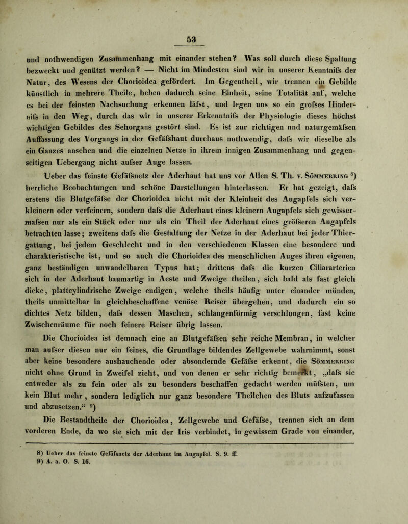 mul nothwendigen Zusammenhang mit einander stehen? Was soll durch diese Spaltung bezweckt und genützt werden ? — Nicht im Mindesten sind wir in unserer Kenntnifs der Natur, des Wesens der Chorioidea gefördert. Im Gegentheil, wir trennen ein Gebilde künstlich in mehrere Theile, heben dadurch seine Einheit, seine Totalität auf, welche es bei der feinsten Nachsucliung erkennen läfst, und legen uns so ein grofses Hindere liifs in den Weg, durch das wir in unserer Erkenntnifs der Physiologie dieses höchst wichtigen Gebildes des Sehorgans gestört sind. Es ist zur richtigen nnd naturgemäfsen Auffassung des Vorgangs in der Gefäfshaut durchaus nothwendig, dafs wir dieselbe als ein Ganzes ansehen und die einzelnen Netze in ihrem innigen Zusammenhang und gegen- seitigen Uebergang nicht aufser Auge lassen. Ueber das feinste Gefäfsnetz der Aderhaut hat uns vor Allen S. Th. v. Sömmerring 8) herrliche Beobachtungen und schöne Darstellungen hinterlassen. Er hat gezeigt, dafs erstens die Blutgefäfse der Chorioidea nicht mit der Kleinheit des Augapfels sich ver- kleinern oder verfeinern, sondern dafs die Aderhaut eines kleinern Augapfels sich gewisser- mafsen nur als ein Stück oder nur als ein Theil der Aderhaut eines gröfseren Augapfels betrachten lasse; zweitens dafs die Gestaltung der Netze in der Aderhaut bei jeder Thier- gattung, bei jedem Geschlecht und in den verschiedenen Klassen eine besondere und charakteristische ist, und so auch die Chorioidea des menschlichen Auges ihren eigenen, ganz beständigen unwandelbaren Typus hat; drittens dafs die kurzen Ciliararterien sich in der Aderhaut baumartig in Aeste und Zweige theilen, sich bald als fast gleich dicke, plattcylindrische Zweige endigen, welche theils häufig unter einander münden, theils unmittelbar in gleichbeschaffene venöse Reiser übergehen, und dadurch ein so dichtes Netz bilden, dafs dessen Maschen, schlangenförmig verschlungen, fast keine Zwischenräume für noch feinere Reiser übrig lassen. Die Chorioidea ist demnach eine an Blutgefäfsen sehr reiche Membran, in welcher man aufser diesen nur ein feines, die Grundlage bildendes Zellgewebe wahrnimmt, sonst aber keine besondere aushauchende oder absondernde Gefäfse erkennt, die Sömmerring nicht ohne Grund in Zweifel zieht, und von denen er sehr richtig bemerkt, „dafs sie entweder als zu fein oder als zu besonders beschaffen gedacht werden müfsten, um kein Blut mehr , sondern lediglich nur ganz besondere Theilchen des Bluts aufzufassen und abzusetzen.“ 9) Die Bestandtheile der Chorioidea, Zellgewebe und Gefäfse, trennen sich an dem vorderen Ende, da wo sie sich mit der Iris verbindet, in gewissem Grade von einander, 8) Ueber das feinste Gefäfsnetz der Aderbaut im Augapfel. S. 9. ff. 9) A. a. O. S. 16.