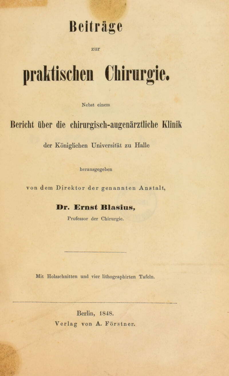 Beitrage zur praktischen Chirurgie. Nebst einem Bericht über die chirurgisch-augcnärztliche Klinik der Königlichen Universität zu Halle herausgegeben von dem Direktor der genannten Anstalt, Dr. Ernst Blasius, Professor der Chirurgie. Mit Holzschnitten und vier lithographirten Tafeln. Berlin, 1848. Verlag von A. Förstner.