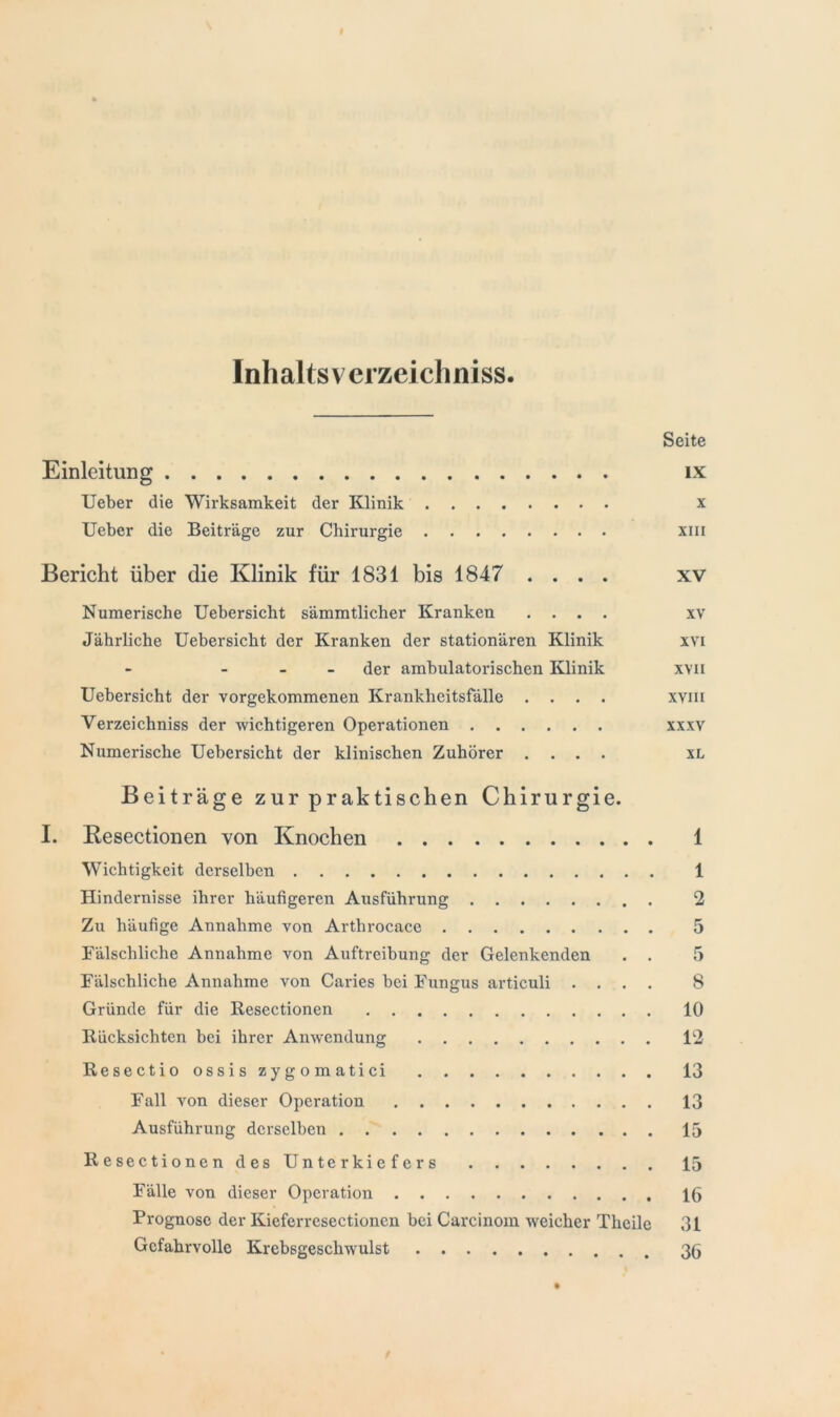 Inhalts vcrzeicliniss Seite Einleitung ix Ueber die Wirksamkeit der Klinik x Ueber die Beiträge zur Chirurgie xin Bericht über die Klinik für 1831 bis 1847 .... xv Numerische Uebersicht sämmtlicher Kranken .... xv Jährliche Uebersicht der Kranken der stationären Klinik xvi der ambulatorischen Klinik xvn Uebersicht der vorgekommenen Krankheitsfälle .... xvm Yerzeichniss der wichtigeren Operationen xxxv Numerische Uebersicht der klinischen Zuhörer .... xl Beiträge zur praktischen Chirurgie. I. Resectionen von Knochen Wichtigkeit derselben Hindernisse ihrer häufigeren Ausführung Zu häufige Annahme von Arthrocace Fälschliche Annahme von Auftreibung der Gelenkenden . . Fälschliche Annahme von Caries bei Fungus articuli . . . . Gründe für die Resectionen Rücksichten bei ihrer Anwendung Resectio ossis zygomatici Fall von dieser Operation Ausführung derselben Resectionen des Unterkiefers Fälle von dieser Operation Prognose der Kieferresectioncn bei Carcinom weicher Thcile Gefahrvolle Krebsgeschwulst 1 1 2 5 5 8 10 12 13 13 15 15 16 31 36