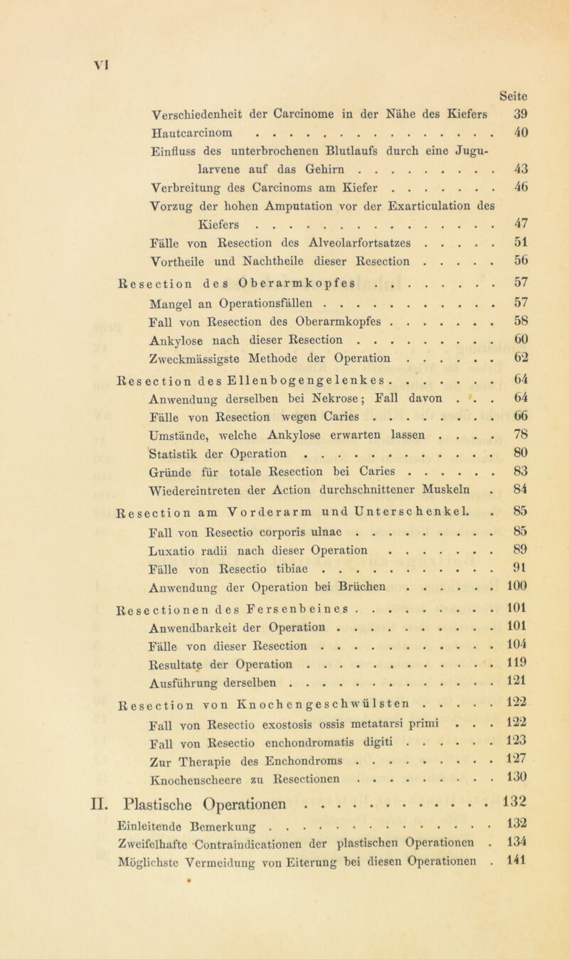 Seite Verschiedenheit der Carcinome in der Nähe des Kiefers 39 Hautcarcinom 40 Einfluss des unterbrochenen Blutlaufs durch eine Jugu- larvene auf das Gehirn 43 Verbreitung des Carcinoms am Kiefer 46 Vorzug der hohen Amputation vor der Exarticulation des Kiefers 47 Fälle von Resection des Alveolarfortsatzes 51 Vortheile und Nachtheile dieser Resection 56 Resection des Oberarmkopfes 57 Mangel an Operationsfällen 57 Fall von Resection des Oberarmkopfes 58 Ankylose nach dieser Resection 60 Zvveckmässigste Methode der Operation 62 Resection des Ellenbogengelenkes 64 Anwendung derselben bei Nekrose; Fall davon ... 64 Fälle von Resection wegen Caries 66 Umstände, welche Ankylose erwarten lassen .... 78 Statistik der Operation 80 Gründe für totale Resection bei Caries 83 Wiedereintreten der Action durchschnittener Muskeln . 84 Resection am Vorderarm und Unterschenkel. . 85 Fall von Resectio corporis ulnae 85 Luxatio radii nach dieser Operation 89 Fälle von Resectio tibiae 91 Anwendung der Operation bei Brüchen 100 Resectionen des Fersenbeines 101 Anwendbarkeit der Operation 101 Fälle von dieser Resection 104 Resultate der Operation 119 Ausführung derselben 121 Resection von Knochengeschwülsten 122 Fall von Resectio exostosis ossis metatarsi primi . . . 122 Fall von Resectio enchondromatis digiti 123 Zur Therapie des Enchondroms ......... 127 Knochenscheere zu Resectionen 130 II. Plastische Operationen 132 Einleitende Bemerkung 132 Zweifelhafte Contraindicationcn der plastischen Operationen . 134 Möglichste Vermeidung von Eiterung hei diesen Operationen . 141