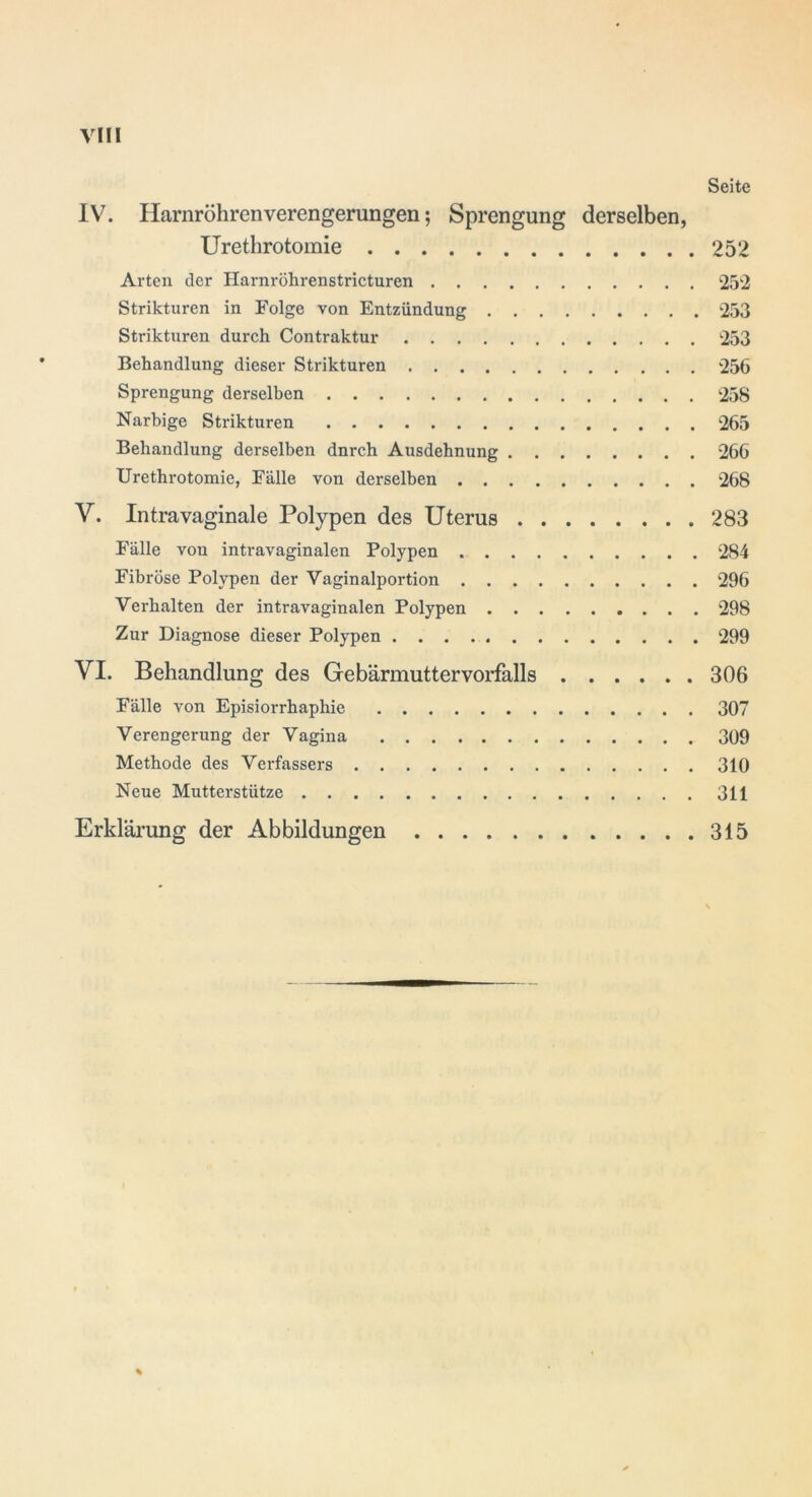 Seite IV. Harnröhrenverengerungen; Sprengung derselben, Urethrotomie 252 Arten der Harnröhrenstricturen 252 Striktliren in Folge von Entzündung 253 Strikturen durch Contraktur 253 Behandlung dieser Strikturen 256 Sprengung derselben 258 Narbige Strikturen 265 Behandlung derselben dnrch Ausdehnung 266 Urethrotomie, Fälle von derselben 268 V. Intravaginale Polypen des Uterus 283 Fälle von intravaginalen Polypen 284 Fibröse Polypen der Vaginalportion 296 Verhalten der intravaginalen Polypen 298 Zur Diagnose dieser Polypen 299 VI. Behandlung des Ge bärmutter Vorfalls 306 Fälle von Episiorrhaphie 307 Verengerung der Vagina 309 Methode des Verfassers 310 Neue Mutterstütze 311 Erklärung der Abbildungen 315