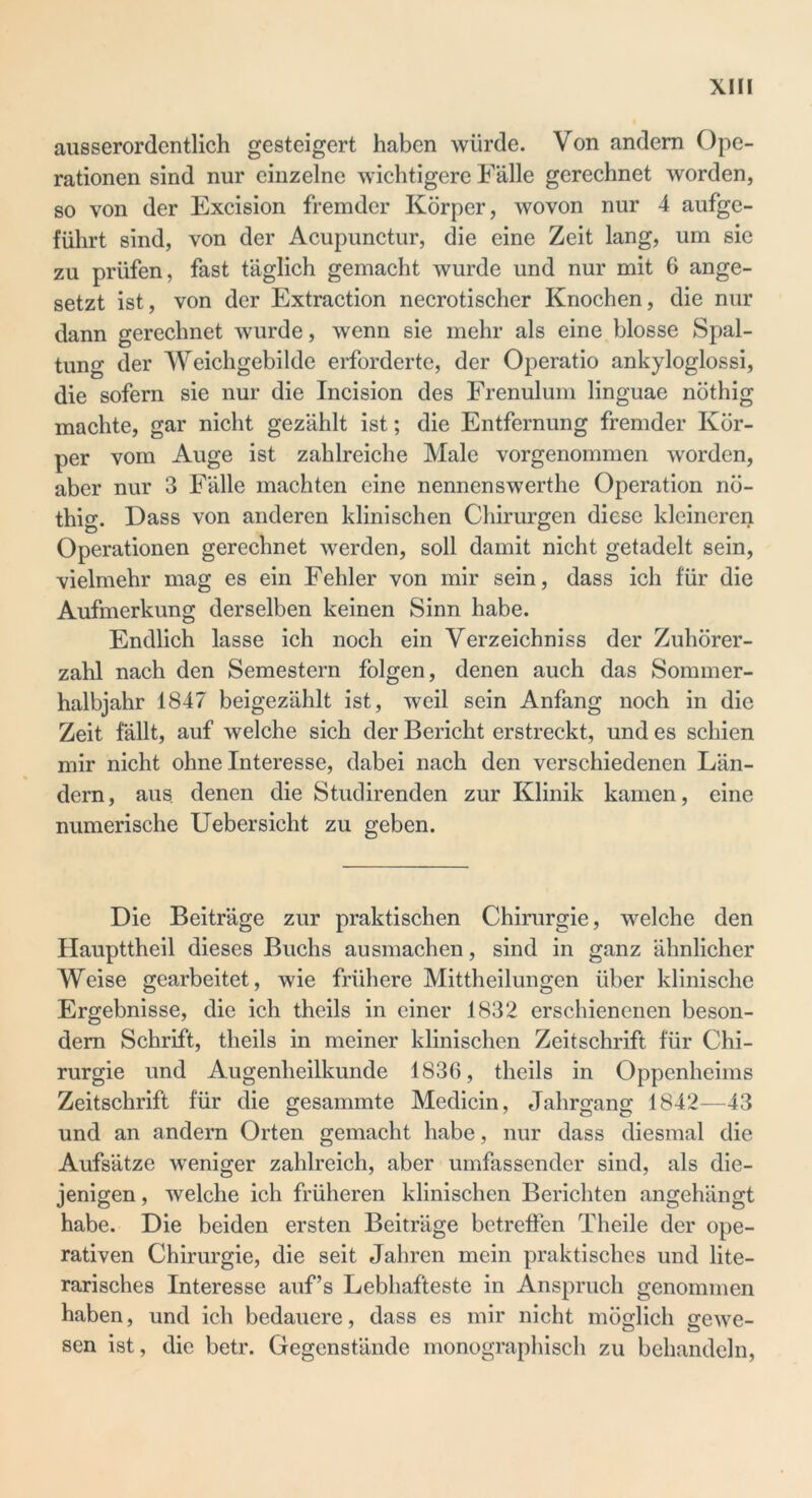 ausserordentlich gesteigert haben würde. Von andern Ope- rationen sind nur einzelne wichtigere Fälle gerechnet worden, so von der Excision fremder Körper, wovon nur 4 aufge- führt sind, von der Acupunctur, die eine Zeit lang, um sic zu prüfen, fast täglich gemacht wurde und nur mit 6 ange- setzt ist, von der Extraction necrotischer Knochen, die nur dann gerechnet wurde, wenn sie mehr als eine blosse Spal- tung der Weichgebilde erforderte, der Operatio ankyloglossi, die sofern sie nur die Incision des Frenulum linguae nöthig machte, gar nicht gezählt ist; die Entfernung fremder Kör- per vom Auge ist zahlreiche Male vorgenommen worden, aber nur 3 Fälle machten eine nennenswerthe Operation nö- thig. Dass von anderen klinischen Chirurgen diese kleineren Operationen gerechnet werden, soll damit nicht getadelt sein, vielmehr mag es ein Fehler von mir sein, dass ich für die Aufmerkung derselben keinen Sinn habe. Endlich lasse ich noch ein Verzeichniss der Zuhörer- zahl nach den Semestern folgen, denen auch das Sommer- halbjahr 1847 beigezählt ist, weil sein Anfang noch in die Zeit fällt, auf welche sich der Bericht erstreckt, und es schien mir nicht ohne Interesse, dabei nach den verschiedenen Län- dern, aus denen die Studirenden zur Klinik kamen, eine numerische Uebersicht zu geben. Die Beiträge zur praktischen Chirurgie, welche den Haupttheil dieses Buchs ausmachen, sind in ganz ähnlicher Weise gearbeitet, wie frühere Mittheilungen über klinische Ergebnisse, die ich theils in einer 1832 erschienenen beson- dem Schrift, theils in meiner klinischen Zeitschrift für Chi- rurgie und Augenheilkunde 1836, theils in Oppenheims Zeitschrift für die gesammte Medicin, Jahrgang 1842—43 und an andern Orten gemacht habe, nur dass diesmal die Aufsätze weniger zahlreich, aber umfassender sind, als die- jenigen , welche ich früheren klinischen Berichten angehängt habe. Die beiden ersten Beiträge betreifen Theile der ope- rativen Chirurgie, die seit Jahren mein praktisches und lite- rarisches Interesse auf’s Lebhafteste in Anspruch genommen haben, und ich bedauere, dass es mir nicht möglich gewe- sen ist, die betr. Gegenstände monographisch zu behandeln,