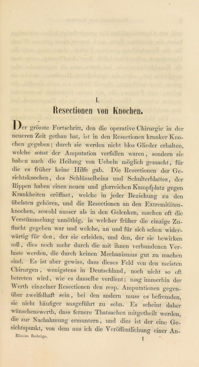 Resectionen von Knochen. Der grösste Fortschritt, den die operative Chirurgie in der neueren Zeit gethan hat, ist in den Resectionen kranker Kno- chen gegeben; durch sie werden nicht blos Glieder erhalten, welche sonst der Amputation verfallen waren, sondern sie haben auch die Heilung von Uebeln möglich gemacht, für die es früher keine Hilfe gab. Die Resectionen der Ge- sichtsknochen, des Schlüsselbeins und Schulterblattes, der Rippen haben einen neuen und glorreichen Kampfplatz gegen Krankheiten eröffnet, welche in jeder Beziehung zu den übelsten gehören, und die Resectionen an den Extremitäten- knochen, sowohl ausser als in den Gelenken, machen oft die Verstümmelung unnöthig, in welcher früher die einzige Zu- flucht gegeben war und welche, an und für sich schon wider- wärtig für den, der sie erleiden, und den, der sie bewirken soll, dies noch mehr durch die mit ihnen verbundenen Ver- luste werden, die duich keinen Mechanismus gut zu machen sind. Es ist aber gewiss, dass dieses Feld von den meisten Chirurgen, wenigstens in Deutschland, noch nicht so oft betreten wird, wie es dasselbe verdient; mag immerhin der Werth einzelner Resectionen den resp. Amputationen gegen- über zweifelhaft sein, bei den andern muss es befremden, sie nicht häufiger ausgeführt zu sehn. Es scheint daher wiinschenswerth, dass fernere Thatsachen mitgetheilt werden, die zur Nachahmung ermuntern, und dies ist der eine Ge- sichtspunkt, von dem aus ich die Veröffentlichung einer An- Blasius Beiträge. . .