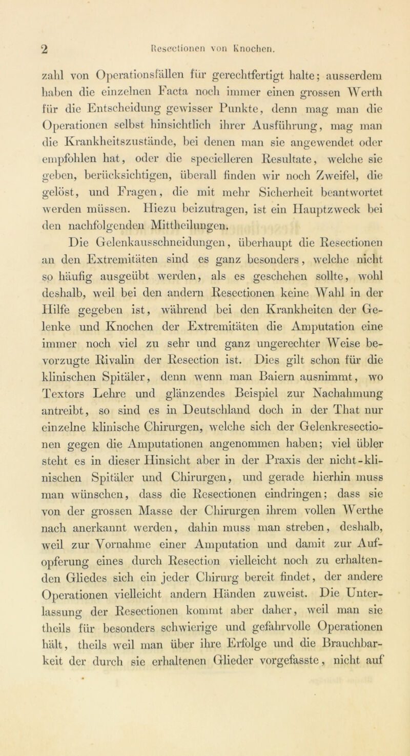 zahl von Operationsfällen für gerechtfertigt halte; ausserdem haben die einzelnen Facta noch immer einen grossen Werth für die Entscheidung gewisser Punkte, denn mag man die Operationen selbst hinsichtlich ihrer Ausführung, mag man die Krankheitszustände, bei denen man sie angewendet oder empfohlen hat, oder die specielleren Resultate, welche sie geben, berücksichtigen, überall finden wir noch Zweifel, die gelöst, und Fragen, die mit mehr Sicherheit beantwortet werden müssen. Hiezu beizutragen, ist ein Hauptzweck bei den nachfolgenden Mittheilungen. Die Gelenkausschneidungen, überhaupt die Resectionen an den Extremitäten sind es ganz besonders, welche nicht so häufig ausgeübt werden, als es geschehen sollte, wohl deshalb, weil bei den andern Resectionen keine Wahl in der Hilfe gegeben ist, während bei den Krankheiten der Ge- lenke und Knochen der Extremitäten die Amputation eine immer noch viel zu sehr und ganz ungerechter Weise be- vorzugte Rivalin der Resection ist. Dies gilt schon für die klinischen Spitäler, denn wenn man Baiern ausnimmt, wo Textors Lehre und glänzendes Beispiel zur Nachahmung antreibt, so sind es in Deutschland doch in der That nur einzelne klinische Chirurgen, welche sich der Gelenkresectio- nen gegen die Amputationen angenommen haben; viel übler steht es in dieser Hinsicht aber in der Praxis der nicht-kli- nischen Spitäler und Chirurgen, und gerade hierhin muss man wünschen, dass die Resectionen eindringen; dass sie von der grossen Masse der Chirurgen ihrem vollen Werthe nach anerkannt werden, dahin muss man streben, deshalb, weil zur Vornahme einer Amputation und damit zur Auf- opferung eines durch Resection vielleicht noch zu erhalten- den Gliedes sich ein jeder Chirurg bereit findet, der andere Operationen vielleicht andern Händen zuweist. Die Unter- lassumr der Resectionen kommt aber daher, weil man sie theils für besonders schwierige und gefahrvolle Operationen hält, theils weil man über ihre Erfolge und die Brauchbar- keit der durch sie erhaltenen Glieder vorgefasste, nicht auf