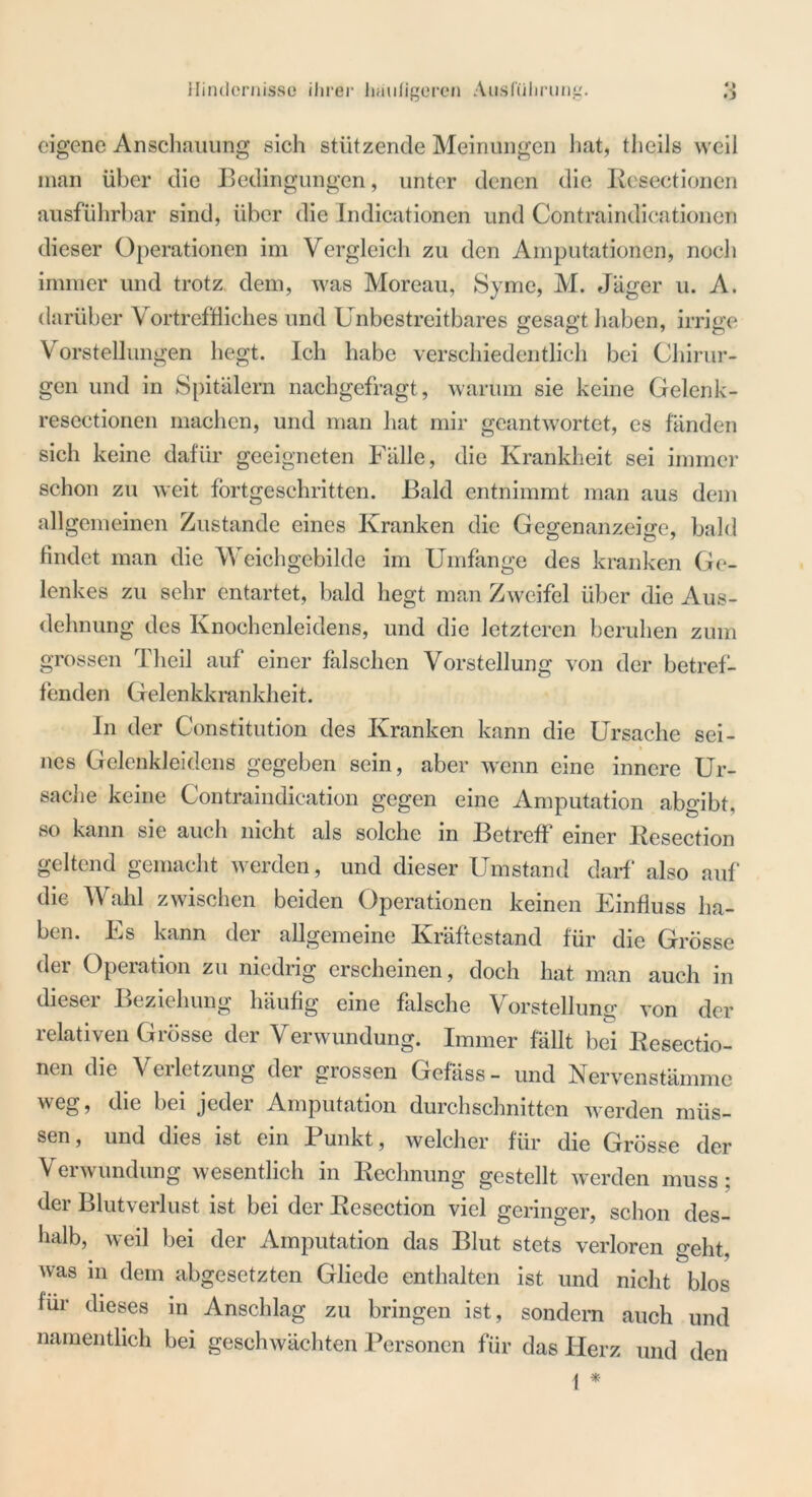 Hindernisse ihrer häufigeren Ausführung. eigene Anschauung sich stützende Meinungen hat, tlieils weil man über die Bedingungen, unter denen die Resectionen ausführbar sind, über die Indicationen und Contraindicationen dieser Operationen im Vergleich zu den Amputationen, noch immer und trotz dem, was Moreau, Syme, M. Jäger u. A. darüber Vortreffliches und Unbestreitbares gesagt haben, irrige Vorstellungen hegt. Ich habe verschiedentlich bei Chirur- gen und in Spitälern nachgefragt, warum sie keine Gelenk- resectionen machen, und man hat mir geantwortet, es fanden sich keine dafür geeigneten Fälle, die Krankheit sei immer schon zu weit fortgeschritten. Bald entnimmt man aus dem allgemeinen Zustande eines Kranken die Gegenanzeige, bald findet man die Weichgebilde im Umfange des kranken Ge- lenkes zu sehr entartet, bald hegt man Zweifel über die Aus- dehnung des Knochenleidens, und die letzteren beruhen zum grossen rI heil auf einer falschen Vorstellung von der betref- fenden Gelenkkrankheit. In der Constitution des Kranken kann die Ursache sei- nes Gelenkleidens gegeben sein, aber wenn eine innere Ur- sache keine Contraindication gegen eine Amputation abgibt, so kann sie auch nicht als solche in Betreff einer Resection geltend gemacht werden, und dieser Umstand darf also auf“ die Wahl zwischen beiden Operationen keinen Einfluss ha- ben. Es kann der allgemeine Kräftestand für die Grösse der Operation zu niedrig erscheinen, doch hat man auch in dieser Beziehung häufig eine falsche Vorstellung von der relativen Grösse der Verwundung. Immer fällt bei Resectio- nen die Verletzung der grossen Gefass- und Nervenstämme weg, die bei jeder Amputation durchschnitten werden müs- sen , und dies ist ein 1 unkt, welcher für die Grösse der Verwundung wesentlich in Rechnung gestellt werden muss: dci Blutverlust ist bei der Resection viel geringer, schon des- halb, weil bei der Amputation das Blut stets verloren geht, was in dem abgesetzten Gliede enthalten ist und nicht blos für dieses in Anschlag zu bringen ist, sondern auch und namentlich bei geschwächten Personen für das Herz und den 1 *