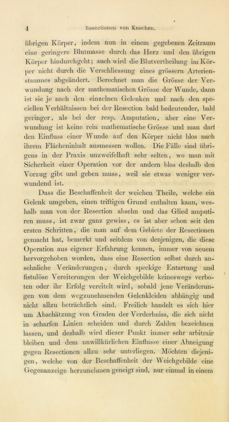 übrigen Körper, indem nun in einem gegebenen Zeitraum eine geringere Blutmasse durch das Herz und den übrigen Körper hindurchgellt; auch wird die Blutvertheilung im Kör- per nicht durch die Verschliessung eines grossem Arterien- stammes abgeändert. Berechnet man die Grösse der Ver- wundung nach der mathematischen Grösse der Wunde, dann ist sie je nach den einzelnen Gelenken und nach den spe- ciellen Verhältnissen bei der Resection bald bedeutender, bald geringer, als bei der resp. Amputation, aber eine Ver- wundung ist keine rein mathematische Grösse und man darf den Einfluss einer Wunde auf den Körper nicht blos nach ihrem Flächeninhalt ausmessen wollen. Die Fälle sind übri- gens in der Praxis unzweifelhaft sehr selten, wo man mit Sicherheit einer Operation vor der andern blos deshalb den Vorzug gibt und geben muss, weil sie etwas weniger ver- wundend ist. Dass die Beschaffenheit der weichen Theile, welche ein Gelenk umgeben, einen triftigen Grund enthalten kann, wes- halb man von der Resection absehn und das Glied amputi- ren muss, ist zwar ganz gewiss, es ist aber schon seit den ersten Schritten, die man auf dem Gebiete der Resectionen gemacht hat, bemerkt und seitdem von denjenigen, die diese Operation aus eigener Erfahrung kennen, immer von neuem hervorgehoben worden, dass eine Resection selbst durch an- sehnliche Veränderungen, durch speckige Entartung und fistulöse Vereiterungen der Weichgebilde keineswegs verbo- ten oder ihr Erfolg vereitelt wird, sobald jene Veränderun- gen von dem wegzunehmenden Gelenkleiden abhängig und nicht allzu beträchtlich sind. Freilich handelt es sich hier um Abschätzung von Graden der Verderbniss, die sich nicht in scharfen Linien scheiden und durch Zahlen bezeichnen lassen, und deshalb wird dieser Punkt immer sehr arbitrair bleiben und dem unwillkürlichen Einflüsse einer Abneigung gegen Resectionen allzu sehr unterliegen. Möchten diejeni- gen , welche von der Beschaffenheit der \Y eichgebilde eine Gegenanzeige herzunehmen geneigt sind, nur einmal in einem