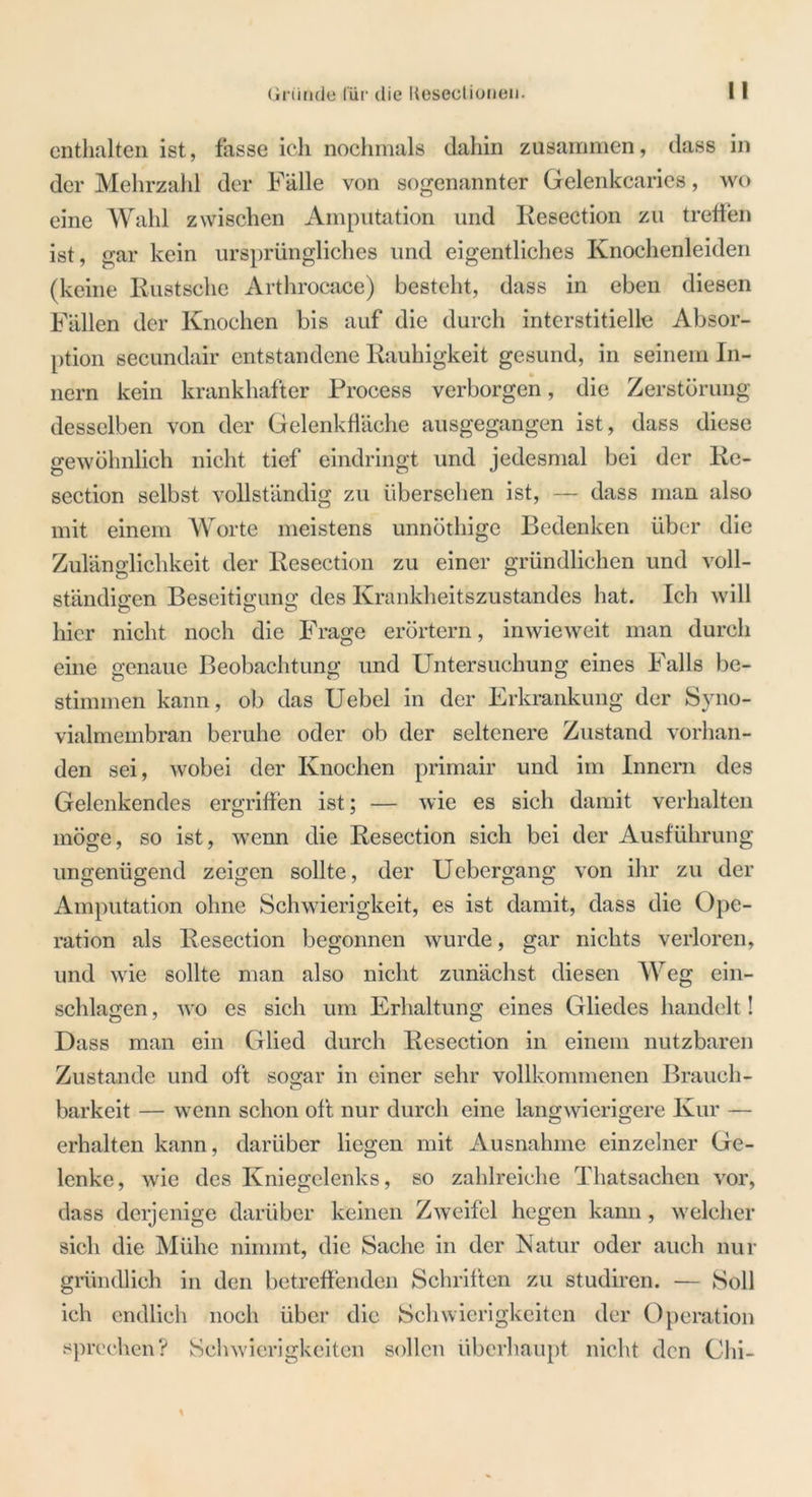 enthalten ist, fasse ich nochmals dahin zusammen, dass in der Mehrzahl der Fälle von sogenannter Gelenkcaries, wo eine Wahl zwischen Amputation und Resection zu treffen ist, gar kein ursprüngliches und eigentliches Knochenleiden (keine Rustsche Arthrocace) besteht, dass in eben diesen Fällen der Knochen bis auf die durch interstitielle Absor- ption secundair entstandene Rauhigkeit gesund, in seinem In- nern kein krankhafter Process verborgen, die Zerstörung desselben von der Gelenkfläche ausgegangen ist, dass diese gewöhnlich nicht tief eindringt und jedesmal bei der lie- section selbst vollständig zu übersehen ist, — dass man also mit einem Worte meistens unnöthige Bedenken über die Zulänglichkeit der Resection zu einer gründlichen und voll- ständigen Beseitigung des Krankheitszustandes hat. Ich will hier nicht noch die Frage erörtern, inwieweit man durch eine genaue Beobachtung und Untersuchung eines Falls be- stimmen kann, ob das Uebel in der Erkrankung der Syno- vialmembran beruhe oder ob der seltenere Zustand vorhan- den sei, wobei der Knochen primair und im Innern des Gelenkendes ergriffen ist; — wie es sich damit verhalten möge, so ist, wenn die Resection sich bei der Ausführung ungenügend zeigen sollte, der Uebergang von ihr zu der Amputation ohne Schwierigkeit, es ist damit, dass die Ope- ration als Resection begonnen wurde, gar nichts verloren, und wie sollte man also nicht zunächst diesen Weg ein- schlagen, wo es sich um Erhaltung eines Gliedes handelt! Dass man ein Glied durch Resection in einem nutzbaren Zustande und oft sogar in einer sehr vollkommenen Brauch- barkeit — wenn schon oft nur durch eine langwierigere Kur — erhalten kann, darüber liegen mit Ausnahme einzelner Ge- lenke, wie des Kniegelenks, so zahlreiche Thatsachen vor, dass derjenige darüber keinen Zweifel hegen kann, welcher sich die Mühe nimmt, die Sache in der Natur oder auch nur gründlich in den betreffenden Schriften zu studiren. — Soll ich endlich noch über die Schwierigkeiten der Operation sprechen? Schwierigkeiten sollen überhaupt nicht den Chi-