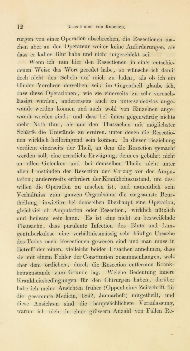 rurgen von einer Operation abschrecken, die Resectionen ma- chen aber an den Operateur weiter keine Anforderungen, als dass er kaltes Blut habe und nicht ungeschickt sei. Wenn ich nun hier den Resectionen in einer entschie- denen Weise das Wort geredet habe, so wünsche ich damit doch nicht den Schein auf mich zu laden, als ob ich ein blinder Verehrer derselben sei; im Gegentheil glaube ich, dass diese Operationen, wie sie einerseits zu sehr vernach- lässigt werden, andererseits auch zu unterschiedslos an ge- wandt werden können und auch wohl von Einzelnen ange- wandt worden sind, und dass bei ihnen gegenwärtig nichts mehr Notli thut, als aus den Thatsachen mit möglichster Schärfe die Umstände zu eruiren, unter denen die Resectio- nen wirklich heilbringend sein können. In dieser Beziehung verdient einerseits der Theil, an dem die Resection gemacht werden soll, eine ernstliche Erwägung, denn es gebührt nicht an allen Gelenken und bei demselben Thcile nicht unter allen Umständen der Resection der Vorzug vor der Ampu- tation ; andererseits erfordert der Krankheitszustand, um des- willen die Operation zu machen ist, und namentlich sein Verhältniss zum ganzen Organismus die sorgsamste Beur- theilung, inwiefern bei demselben überhaupt eine Operation, gleichviel ob Amputation oder Resection, wirklich nützlich und heilsam sein kann. Es ist eine nicht zu bezweifelnde Thatsache, dass purulente Infection des Bluts und Lun- gentuberkulose eine verhältnissmässig sehr häufige Ursache des Todes nach Resectionen gewesen sind und man muss in Betreff der einen, vielleicht beider Ursachen annehmen, dass sie mit einem Fehler der Constitution Zusammenhängen, wel- cher dem örtlichen, durch die Resection entfernten Krank- heitszustande zum Grunde lag. Welche Bedeutung innere Krankheitsbedingungen für den Chirurgen haben, darüber habe ich meine Ansichten früher (Oppenheims Zeitschrift für die gesammte Medicin, 1842, Januarheft) mitgetheilt, und diese Ansichten sind die hauptsächlichste Veranlassung, warum ich nicht in einer grossem Anzahl von Fällen Re-