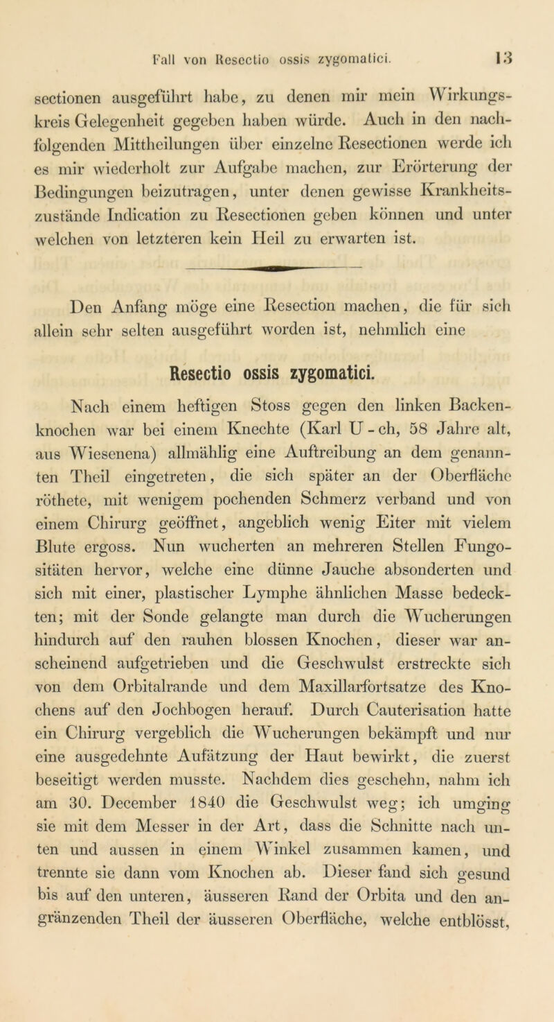 sectionen ausgeführt habe, zu denen mir mein Wirkungs- kreis Gelegenheit gegeben haben würde. Auch in den nach- folgenden Mittheilungen über einzelne Resectionen werde ich es mir wiederholt zur Aufgabe machen, zur Erörterung der Bedingungen beizutragen, unter denen gewisse Krankheits- zustände Indication zu Resectionen geben können und unter welchen von letzteren kein Heil zu erwarten ist. Den Anfang möge eine Resection machen, die für sich allein sehr selten ausgeführt worden ist, nehmlich eine Resectio ossis zygomatici. Nach einem heftigen Stoss gegen den linken Backen- knochen war bei einem Knechte (Karl U - ch, 58 Jahre alt, aus Wiesenena) allmählig eine Auftreibung an dem genann- ten Theil eingetreten, die sich später an der Oberfläche röthetc, mit wenigem pochenden Schmerz verband und von einem Chirurg geöffnet, angeblich wenig Eiter mit vielem Blute ergoss. Nun wucherten an mehreren Stellen Fungo- sitäten hervor, welche eine dünne Jauche absonderten und sich mit einer, plastischer Lymphe ähnlichen Masse bedeck- ten; mit der Sonde gelangte man durch die Wucherungen hindurch auf den rauhen blossen Knochen, dieser war an- scheinend aufgetrieben und die Geschwulst erstreckte sich von dem Orbitalrande und dem Maxillarfortsatze des Kno- chens auf den Jochbogen herauf. Durch Cauterisation hatte ein Chirurg vergeblich die Wucherungen bekämpft und nur eine ausgedehnte Aufätzung der Haut bewirkt, die zuerst beseitigt werden musste. Nachdem dies geschehn, nahm ich am 30. December 1840 die Geschwulst weg;; ich umging; sie mit dem Messer in der Art, dass die Schnitte nach un- ten und aussen in einem Winkel zusammen kamen, und trennte sie dann vom Knochen ab. Dieser fand sich gesund bis auf den unteren, äusseren Rand der Orbita und den an- gränzenden Theil der äusseren Oberfläche, welche entblösst,