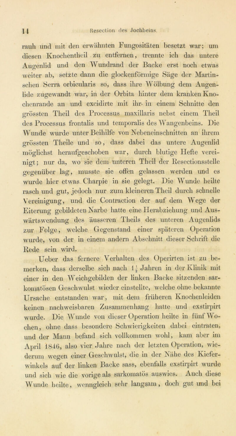 u llesection des Jochbeins. rauli und mit den erwähnten Fungositäten besetzt war; um diesen Knochentheil zu entfernen, trennte ich das untere Augenlid und den Wundrand der Backe erst noch etwas weiter ab, setzte dann die glockenförmige Säge der Martin- schen Serra orbicularis so, dass ihre Wölbung dem Augen- lide zuge wandt war, in der Orbita hinter dem kranken Kno- chenrande an und excidirte mit ihr- in einem Schnitte den Grössten Theil des Processus maxillaris nebst einem Tlieil des Processus frontalis und temporalis des Wangenbeins. Die Wunde wurde unter Beihilfe von Nebeneinschnitten an ihrem Grössten Theile und so, dass dabei das untere Augenlid möglichst heraufgeschoben war, durch blutige Hefte verei- nigt; nur da, wo sie dem unteren Theil der Resectionsstelle O 7 7 gegenüber lag, musste sie olfen gelassen werden und es wurde hier etwas Charpie in sie gelegt. Die Wunde heilte rasch und gut, jedoch nur zum kleineren Theil durch schnelle Vereinigung, und die Contraction der auf dem Wege der Eiterung gebildeten Narbe hatte eine Herabziehung und Aus- wärtswendung des äusseren Tlieils des unteren Augenlids zur Folge, welche Gegenstand einer späteren Operation wurde, von der in einem andern Abschnitt dieser Schrift die Rede sein wird. Ueber das fernere Verhalten des Operirten ist zu be- merken, dass derselbe sich nach i\ Jahren in der Klinik mit einer in den Weichgebilden der linken Backe sitzenden sar- komatösen Geschwulst wieder einstelltc, welche ohne bekannte Ursache entstanden war, mit dem früheren Knochenleiden keinen nachweisbaren Zusammenhang hatte und exstirpirt wurde. Die Wunde von dieser Operation heilte in fünf Wo- chen, ohne dass besondere Schwierigkeiten dabei eintraten, und der Mann befand sich vollkommen wohl, kam aber im April 1846, also vier Jahre nach der letzten Operation, wie- derum we°,en einer Geschwulst, die in der Nähe des Kiefer- C5 winkeis auf der linken Backe sass, ebenfalls exstirpirt wurde und sich wie die vorige als sarkomatös auswies. Auch diese Wunde heilte, wenngleich sehr langsam, doch gut und bei