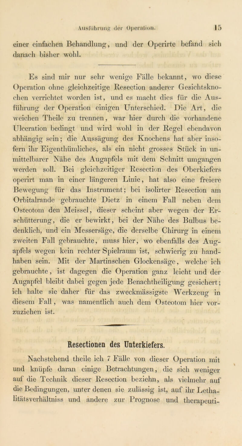 einer einfachen Behandlung, und der Operirte befand sich danach bisher wohl. Es sind mir nur sehr wenige Fälle bekannt, wo diese Operation ohne gleichzeitige Resection anderer Gesichtskno- chen verrichtet worden ist, und es macht dies für die Aus- führung der Operation einigen Unterschied. Die Art, die weichen Theilc zu trennen, war hier durch die vorhandene Ulceration bedingt und wird wohl in der Regel ebendavon abhängig sein; die Aussägung des Knochens hat aber inso- fern ihr Eigenthümliches, als ein nicht grosses Stück in un- mittelbarer Nähe des Augapfels mit dem Schnitt umgangen werden soll. Bei gleichzeitiger Resection des Oberkiefers operirt man in einer längeren Linie, hat also eine freiere Bewegung für das Instrument; bei isolirter Resection am Orbitalrande gebrauchte Dietz in einem Fall neben dem Osteotom den Meissei, dieser scheint aber wegen der Er- schütterung, die er bewirkt, bei der Nähe des Bulbus be- denklich, und ein Messersäge, die derselbe Chirurg in einem zweiten Fall gebrauchte, muss hier, wo ebenfalls des Aug- apfels wegen kein rechter Spielraum ist, schwierig zu hand- haben sein. Mit der Martinschen Glockensäge, welche ich gebrauchte, ist dagegen die Operation ganz leicht und der Augapfel bleibt dabei gegen jede Benachtheiligung gesichert; ich halte sie daher für das zweckmässigste Werkzeug in diesem Fall, was namentlich auch dem Osteotom hier vor- zuziehen ist. Resectionen des Unterkiefers. Nachstehend theile ich 7 Fälle von dieser Operation mit und knüpfe daran einige Betrachtungen, die sich weniger auf die Technik dieser Resection beziehn, als vielmehr auf die Bedingungen, unter denen sie zulässig ist, auf ihr Letha- litätsverhältniss und andere zur Prognose und therapeuti-