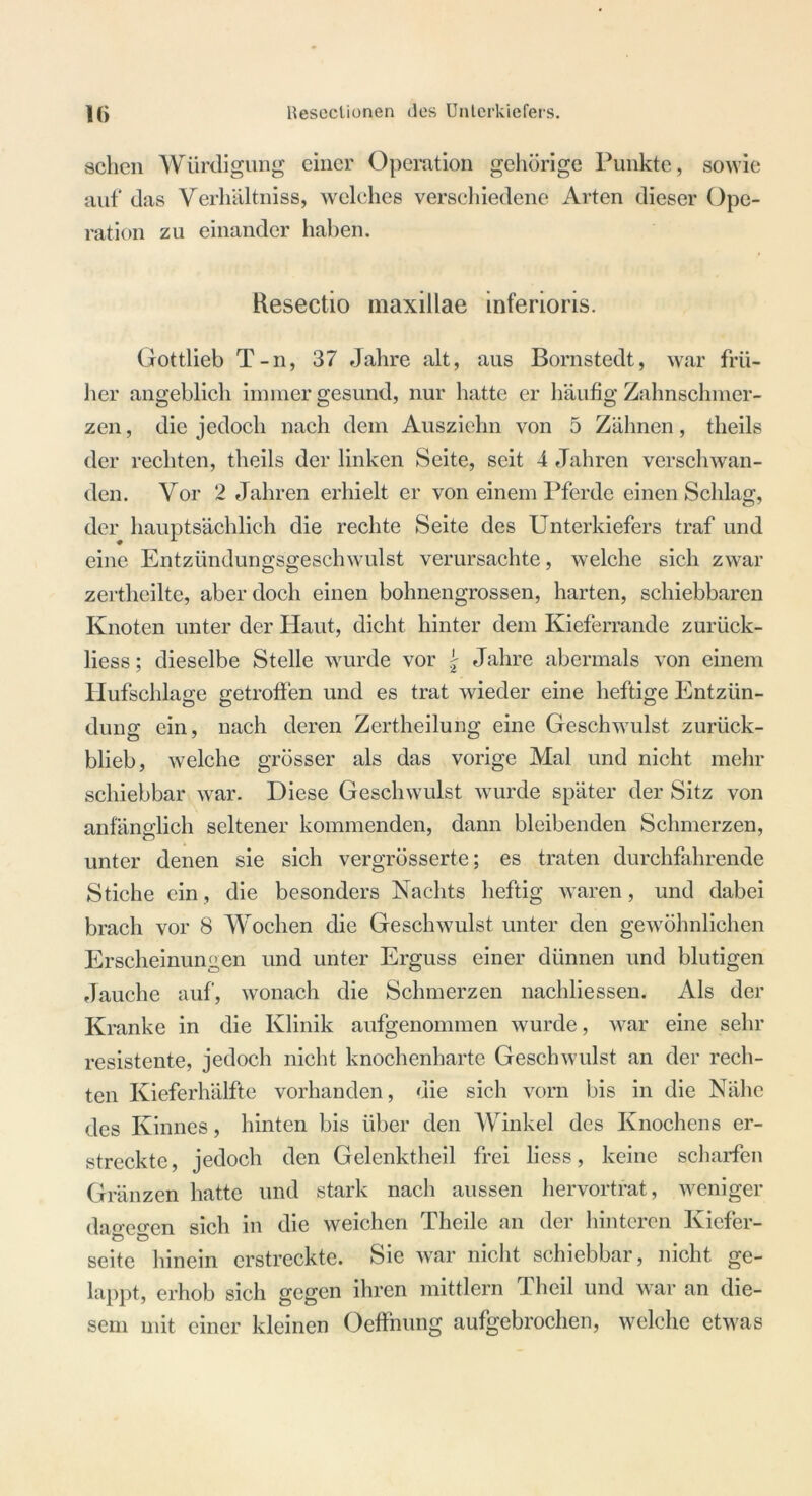 sehen Würdigung einer Operation gehörige Punkte, sowie auf das Verhältniss, welches verschiedene Arten dieser Ope- ration zu einander haben. Resectio maxillae inferioris. Gottlieb T-n, 37 Jahre alt, aus Bornstedt, war frü- her angeblich immer gesund, nur hatte er häufig Zahnschmer- zen , die jedoch nach dem Ausziehn von 5 Zähnen, tlieils der rechten, tlieils der linken Seite, seit 4 Jahren verschwan- den. Vor 2 Jahren erhielt er von einem Pferde einen Schlag, der hauptsächlich die rechte Seite des Unterkiefers traf und eine Entzündungsgeschwulst verursachte, welche sich zwar zertheilte, aber doch einen bohnengrossen, harten, schiebbaren Knoten unter der Haut, dicht hinter dem Kieferrande zurück- liess; dieselbe Stelle wurde vor \ Jahre abermals von einem Hufschlage getroffen und es trat wieder eine heftige Entzün- dung ein, nach deren Zertheilung eine Geschwulst zurück- blieb, welche grösser als das vorige Mal und nicht mehr schiebbar war. Diese Geschwulst wurde später der Sitz von anfänglich seltener kommenden, dann bleibenden Schmerzen, unter denen sie sich vergrösserte; es traten durchfahrende Stiche ein, die besonders Nachts heftig waren, und dabei brach vor 8 Wochen die Geschwulst unter den gewöhnlichen Erscheinungen und unter Erguss einer dünnen und blutigen Jauche auf, wonach die Schmerzen nachliessen. Als der Kranke in die Klinik aufgenommen wurde, war eine sehr resistente, jedoch nicht knochenharte Geschwulst an der rech- ten Kieferhälfte vorhanden, die sich vorn bis in die Nähe des Kinnes, hinten bis über den Winkel des Knochens er- streckte, jedoch den Gelenktheil frei liess, keine scharfen Gränzen hatte und stark nach aussen hervortrat, weniger dao-po-en sich in die weichen Theile an der hinteren Kiefer- O Ö seite hinein erstreckte. Sie war nicht schiebbar, nicht ge- lappt, erhob sich gegen ihren mittlern Theil und war an die- sem mit einer kleinen Oeffnung aufgebrochen, welche etwas