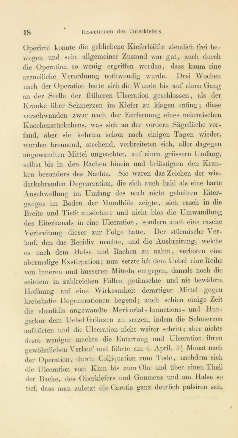 Operirte konnte die gebliebene Kieferhälfte ziemlich frei be- wegen und sein allgemeiner Zustand war gut, auch durch die Operation so wenig ergriffen worden, dass kaum eine arzneiliche Verordnung nothwendig wurde. Drei Wochen nach der Operation hatte sich die Wunde bis auf einen Gang an der Stelle der früheren Ulceration geschlossen, als der Kranke über Schmerzen im Kiefer zu klagen anfing; diese verschwanden zwar nach der Entfernung eines nekrotischen Knochenstückchens, was sich an der vordem Sägefläche vor- fand, aber sie kehrten schon nach einigen Tagen wieder, wurden brennend, stechend, verbreiteten sich, aller dagegen angewandten Mittel ungeachtet, auf einen grossem Umfang, selbst bis in den Rachen hinein und belästigten den Kran- ken besonders des Nachts. Sie waren das Zeichen der wie- derkehrenden Degeneration, die sich auch bald als eine harte Anschwellung im Umfang des noch nicht geheilten Eiter- ganges im Boden der Mundhöle zeigte, sich rasch in die Breite und Tiefe ausdehnte und nicht blos die Umwandlung des Eiterkanals in eine Ulceration, sondern auch eine rasche Verbreitung dieser zur Folge hatte. Der stürmische Ver- lauf, den das Recidiv machte, und die Ausbreitung, welche es nach dem Halse und Rachen zu nahm, verboten eine abermalige Exstirpation; nun setzte ich dem Uebel eine Reihe von inneren und äusseren Mitteln entgegen, damals noch die seitdem in zahlreichen Fällen getäuschte und nie bewährte Hoffnung auf eine Wirksamkeit derartiger Mittel gegen krebshafte Degenerationen hegend; auch schien einige Zeit die ebenfalls angewandte Merkurial- Inunctions - und Hun- gerkur dem Uebel Gränzen zu setzen, indem die Schmerzen aufhörten und die Ulceration nicht weiter schritt; aber nichts desto weniger machte die Entartung und Ulceration ihren gewöhnlichen Verlauf und führte am 6. April, Monat nach der Operation, durch Coljiquation zum Tode, nachdem sich die Ulceration vom Kinn bis zum Ohr und über einen Theil der Backe, des Oberkiefers und Gaumens und am Halse so tief, dass man zuletzt die Carotis ganz deutlich pulsiren sah,