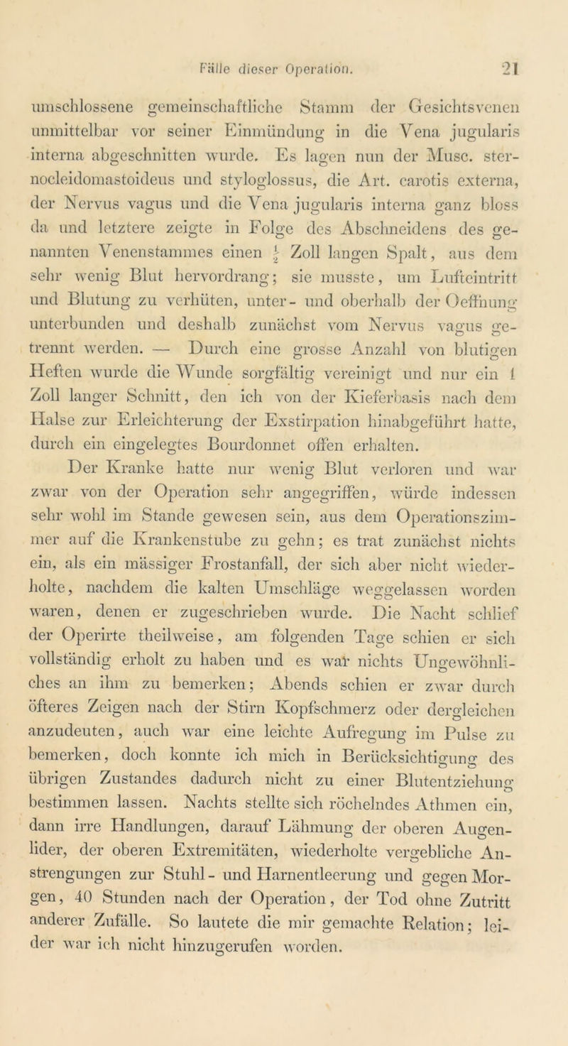 umschlossene gemeinschaftliche Stamm der Gesichtsvenen unmittelbar vor seiner Einmündung in die Vena jugularis interna abgeschnitten wurde. Es lagen nun der Muse, ster- nocleidomastoideus und styloglossus, die Art. carotis externa, der Nervus vagus und die Vena jugularis interna ganz bloss da und letztere zeigte in Folge des Abschneidens des ge- nannten Venenstammes einen \ Zoll langen Spalt, aus dem sehr wenig Blut hervordrang; sie musste, um Lufteintritt und Blutung zu verhüten, unter- und oberhalb der Oeffnung unterbunden und deshalb zunächst vom Nervus vagus ge- trennt werden. — Durch eine grosse Anzahl von blutigen O O Heften wurde die Wunde sorgfältig vereinigt und nur ein 1 Zoll lau ger Schnitt, den ich von der Kieferbasis nach dem Halse zur Erleichterung der Exstirpation hinabgeführt hatte, durch ein eingelegtes Bourdonnet offen erhalten. Der Kranke hatte nur wenig Blut verloren und war zwar von der Operation sehr angegriffen, würde indessen sehr wohl im Stande gewesen sein, aus dem Operationszim- mer auf die Krankenstube zu gehn; es trat zunächst nichts ein, als ein massiger Frostanfall, der sich aber nicht wieder- holte, nachdem die kalten Umschläge weggelassen worden waren, denen er zugeschrieben wurde. Die Nacht schlief der Operirte theilweise, am folgenden Tage schien er sich vollständig erholt zu haben und es wal' nichts Ungewöhnli- ches an ihm zu bemerken; Abends schien er zwar durch öfteres Zeigen nach der Stirn Kopfschmerz oder dergleichen anzudeuten, auch war eine leichte Aufregung im Pulse zu bemerken, doch konnte ich mich in Berücksichtigung des übrigen Zustandes dadurch nicht zu einer Blutentziehung bestimmen lassen. Nachts stellte sich röchelndes Athmen ein, dann irre Handlungen, darauf Lähmung der oberen Auo-en- lider, der oberen Extremitäten, wiederholte vergebliche An- strengungen zur Stuhl - und Harnentleerung und gegen Mor- gen , 40 Stunden nach der Operation, der Tod ohne Zutritt anderer Zufälle. So lautete die mir gemachte Relation; lei- der war ich nicht hinzugerufen worden.