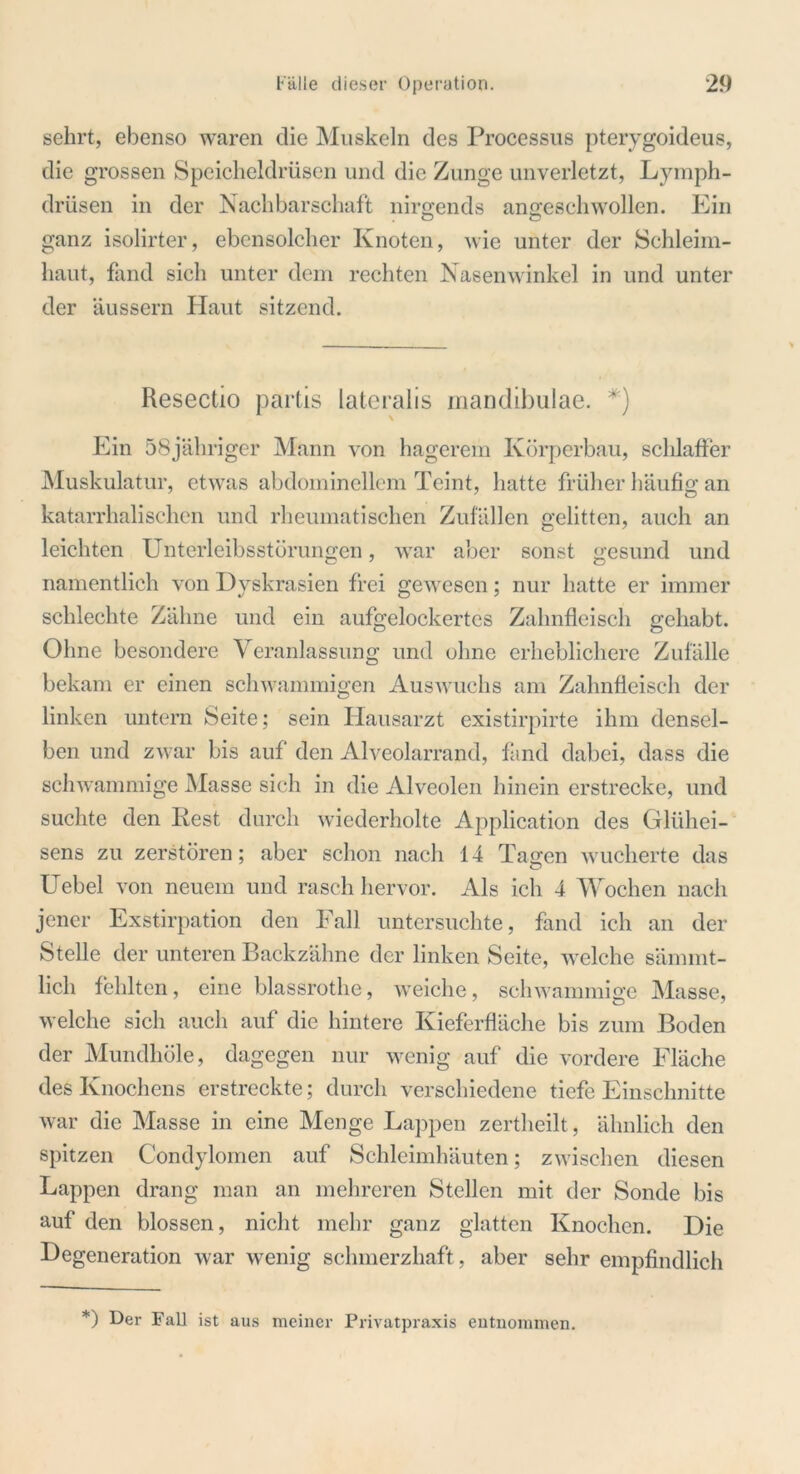 sehrt, ebenso waren die Muskeln des Processus pterygoideus, die grossen Speicheldrüsen und die Zunge unverletzt, Lymph- drüsen in der Nachbarschaft nirgends angeschwollen. Ein ganz isolirter, ebensolcher Knoten, wie unter der Schleim- haut, fand sich unter dem rechten Nasenwinkel in und unter der äussern Haut sitzend. Resectio partis lateralis mandibulae. *) Ein 58jähriger Mann von hagerem Körperbau, schlaffer Muskulatur, etwas abdominellem Teint, hatte früher häufig an katarrhalischen und rheumatischen Zufällen gelitten, auch an leichten Unterleibsstörungen, war aber sonst gesund und namentlich von Dyskrasien frei gewesen; nur hatte er immer schlechte Zähne und ein aufgelockcrtes Zahnfleisch gehabt. Ohne besondere Veranlassung und ohne erheblichere Zufälle bekam er einen schwammigen Auswuchs am Zahnfleisch der linken untern Seite; sein Hausarzt existirpirte ihm densel- ben und zwar bis auf den Alveolarrand, fand dabei, dass die schwammige Masse sich in die Alveolen hinein erstrecke, und suchte den Rest durch wiederholte Application des Gliihei- sens zu zerstören; aber schon nach 14 Tagen wucherte das Uebel von neuem und rasch hervor. Als ich 4 Wochen nach jener Exstirpation den Fall untersuchte, fand ich an der Stelle der unteren Backzähne der linken Seite, welche sämmt- lich fehlten, eine blassrothe, weiche, schwammige Masse, welche sich auch auf die hintere Kieferfläche bis zum Boden der Mundhöle, dagegen nur wenig auf die vordere Fläche des Knochens erstreckte; durch verschiedene tiefe Einschnitte war die Masse in eine Menge Lappen zertheilt, ähnlich den spitzen Condylomen auf Schleimhäuten; zwischen diesen Lappen drang man an mehreren Stellen mit der Sonde bis auf den blossen, nicht mehr ganz glatten Knochen. Die Degeneration war wenig schmerzhaft, aber sehr empfindlich *) Der Fall ist aus meiner Privatpraxis entnommen.