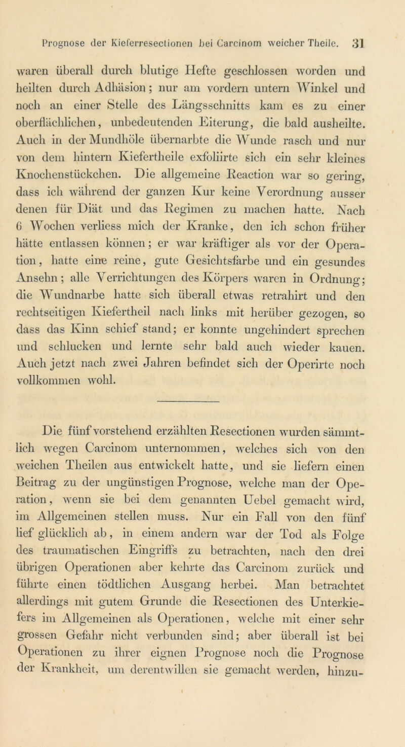 waren überall durch blutige Ilefte geschlossen worden und heilten durch Adhäsion ; nur am vordem untern Winkel und noch an einer Stelle des Längsschnitts kam es zu einer oberflächlichen, unbedeutenden Eiterung, die bald ausheilte. Auch in der Mundhöle übernarbte die Wunde rasch und nur von dem hintern Iviefertheile exfoliirte sich ein sehr kleines Knochenstückchen. Die allgemeine Reaction war so gering, dass ich während der ganzen Kur keine Verordnung ausser denen für Diät und das Regimen zu machen hatte. Nach G Wochen verliess mich der Kranke, den ich schon früher hätte entlassen können; er war kräftiger als vor der Opera- tion, hatte eine reine, gute Gesichtsfarbe und ein gesundes Anselm; alle Verrichtungen des Körpers waren in Ordnung; die Wundnarbe hatte sich überall etwas retrahirt und den rechtseitigen Kiefertheil nach links mit herüber gezogen, so dass das Kinn schief stand; er konnte ungehindert sprechen und schlucken und lernte sehr bald auch wieder kauen. Auch jetzt nach zwei Jahren befindet sich der Operirte noch vollkommen wohl. Die fünf vorstehend erzählten Resectionen wurden särnrnt- lich wegen Carcinom unternommen, welches sich von den weichen Theilen aus entwickelt hatte, und sie liefern einen Beitra g zu der ungünstigen Prognose, welche man der Ope- ration, wenn sie bei dem genannten Uebel gemacht wird, im Allgemeinen stellen muss. Nur ein Fall von den fünf lief glücklich ab, in einem andern war der Tod als Folge des traumatischen Eingriffs zu betrachten, nach den drei übrigen Operationen aber kehrte das Carcinom zurück und führte einen tödtlichen Ausgang herbei. Man betrachtet allerdings mit gutem Grunde die Resectionen des Unterkie- fers im Allgemeinen als Operationen, welche mit einer sehr grossen Gefahr nicht verbunden sind; aber überall ist bei Operationen zu ihrer eignen Prognose noch die Prognose der Krankheit, um derentwillen sie gemacht werden, hinzu- 1