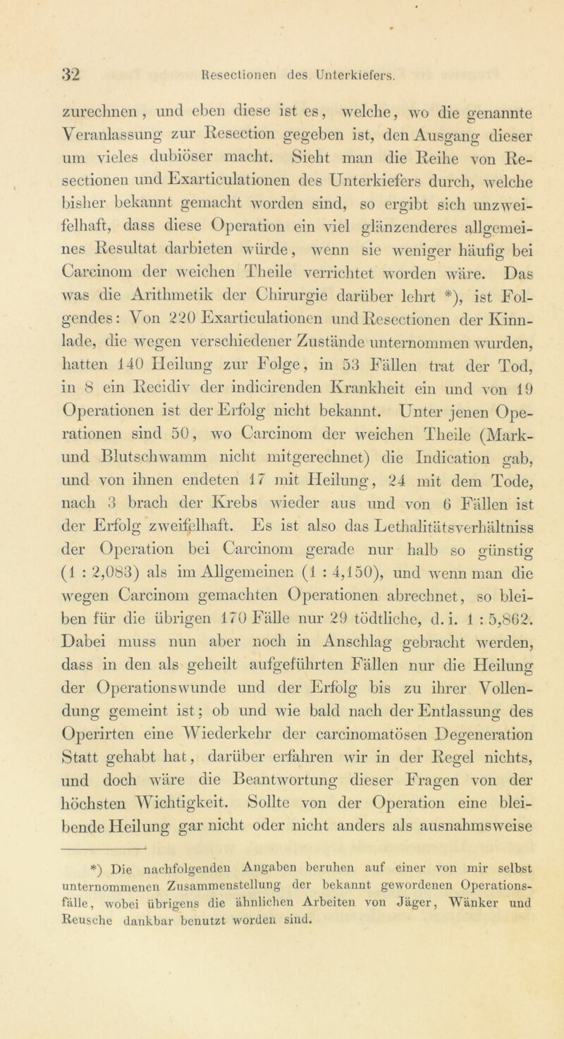 zurechnen, und eben diese ist es, welche, wo die genannte Veranlassung zur Resection gegeben ist, den Ausgang dieser um vieles dubiöser macht. Sieht man die Reihe von Re- sectionen und Exarticulationen des Unterkiefers durch, welche bisher bekannt gemacht worden sind, so ergibt sich unzwei- felhaft, dass diese Operation ein viel glänzenderes allgemei- nes Resultat darbieten würde, wenn sie weniger häufig bei Careinom der weichen Theile verrichtet worden wäre. Das Avas die Arithmetik der Chirurgie darüber lehrt *), ist Fol- gendes: Von 220 Exarticulationen und Resectionen der Kinn- lade, die wegen verschiedener Zustände unternommen Avurden, hatten 140 Heilung zur Folge, in 53 Fällen trat der Tod, in 8 ein Recidiv der indicirenden Krankheit ein und A'on 19 Operationen ist der Erfolg nicht bekannt. Unter jenen Ope- rationen sind 50, wo Carcinom der weichen Theile (Mark- und Blutschwamm nicht mitgerechnet) die Indication gab, und von ihnen endeten 17 mit Heilung, 24 mit dem Tode, nach 3 brach der Krebs wieder aus und von G Fällen ist der Erfolg zweifelhaft. Es ist also das Lethalitätsverhältniss der Operation bei Carcinom gerade nur halb so günstig (1 : 2,083) als im Allgemeinen (1 : 4,150), und wenn man die Avegen Carcinom gemachten Operationen abrechnet, so blei- ben für die übrigen 170 Fälle nur 29 tödtliche, d.i. 1 : 5,862. Dabei muss nun aber noch in Anschlag gebracht werden, dass in den als geheilt aufgeführten Fällen nur die Heilung der OperationsAVunde und der Erfolg bis zu ihrer Vollen- dung gemeint ist; ob und wie bald nach der Entlassung des Operirten eine Wiederkehr der carcinomatösen Degeneration Statt gehabt hat, darüber erfahren wir in der Regel nichts, und doch wäre die Beantwortung dieser Fragen von der höchsten Wichtigkeit. Sollte von der Operation eine blei- bende Heilung gar nicht oder nicht anders als ausnahmsweise *) Die nachfolgenden Angaben beruhen auf einer von mir selbst unternommenen Zusammenstellung der bekannt gewordenen Operations- fallc, wobei übrigens die ähnlichen Arbeiten von Jäger, Wänker und Reusche dankbar benutzt worden sind.
