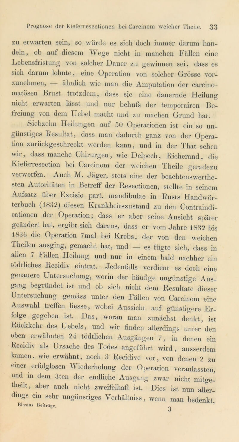 zu erwarten sein, so würde es sich doch immer darum han- deln, ob auf diesem Wege nicht in manchen Fällen eine Lebensfristung von solcher Dauer zu gewinnen sei, dass es sich darum lohnte, eine Operation von solcher Grösse vor- zunehmen, ähnlich wie man die Amputation der carcino- matösen Brust trotzdem, dass sie eine dauernde Heilung; nicht erwarten lässt und nur behufs der temporairen Be- freiung von dem Uebel macht und zu machen Grund hat. Siebzehn Heilungen auf 50 Operationen ist ein so un- günstiges Resultat, dass man dadurch ganz von der Opera- tion zurückgeschreckt werden kann, und in der That sehen wir? dass manche Chirurgen, wie Delpech, Richerand, die Rietenesection bei Carcinom der weichen Theile geradezu verwerfen. Auch M. Jäger, stets eine der beachtenswerte- sten Autontäten in Betreff der Resectionen, stellte in seinem Aufsatz über Excisio part. mandibulae in Rusts Handwör- terbuch (1832) diesen Krankheitszustand zu den Contraindi- cationen der Operation; dass er aber seine Ansicht später geändert hat, ergibt sich daraus, dass er vom Jahre 1832 bis 1N3() die Operation 7mal bei Krebs, der von den weichen Th eilen ausging, gemacht hat, und — es fügte sich, dass in allen 7 Fällen Heilung und nur in einem bald nachher ein tödtliches Recidiv eintrat. Jedenfalls verdient es doch eine genaueie Untersuchung, worin der häufige ungünstige Aus- gang begründet ist und ob sich nicht dem Resultate dieser Untersuchung gemäss unter den Fällen von Carcinom eine Auswahl treffen Hesse, wobei Aussicht auf günstigere Er- folge gegeben ist. Das, woran man zunächst denkt, ist Rückkehr des Uebels, und wir finden allerdings unter den oben erwähnten 24 tödtlichen Ausgängen 7, in denen ein Recidiv als Ursache des Todes angeführt wird , ausserdem kamen, wie erwähnt, noch 3 Recidive vor, von denen 2 zu einer erfolglosen Wiederholung der Operation veranlassten, und in dem 3ten der endliche Ausgang zwar nicht mitge- theilt, aber auch nicht zweifelhaft ist. Dies ist nun aller- dings ein sehr ungünstiges Verhältniss, wenn man bedenkt Blasius Beiträge.