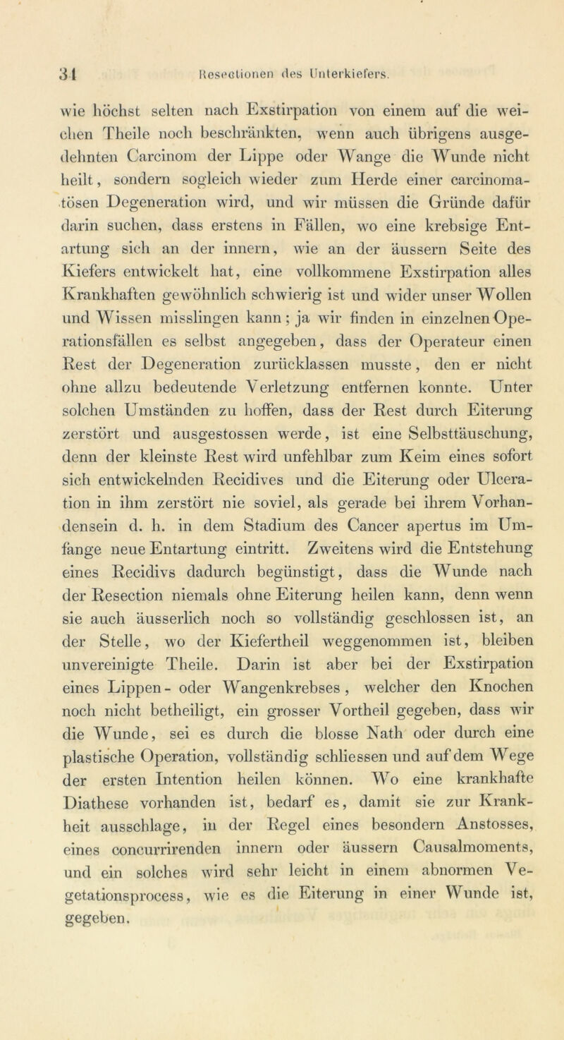 wie höchst selten nach Exstirpation von einem auf die wei- chen Theile noch beschränkten, wenn auch übrigens ausge- dehnten Carcinom der Lippe oder Wange die Wunde nicht heilt, sondern sogleich wieder zum Herde einer careinoma- tösen Degeneration wird, und wir müssen die Gründe dafür darin suchen, dass erstens in Fällen, wo eine krebsige Ent- artung sich an der innern, wie an der äussern Seite des Kiefers entwickelt hat, eine vollkommene Exstirpation alles Krankhaften gewöhnlich schwierig ist und wider unser Wollen und Wissen misslingen kann; ja wir finden in einzelnen Ope- rationsfällen es selbst angegeben, dass der Operateur einen Rest der Degeneration zurücklassen musste, den er nicht ohne allzu bedeutende Verletzung entfernen konnte. Unter solchen Umständen zu hoffen, dass der Rest durch Eiterung zerstört und ausgestossen werde, ist eine Selbsttäuschung, denn der kleinste Rest wird unfehlbar zum Keim eines sofort sich entwickelnden Recidives und die Eiterung oder Ulcera- tion in ihm zerstört nie soviel, als gerade bei ihrem Vorhan- densein d. h. in dem Stadium des Cancer apertus im Um- fange neue Entartung ein tritt. Zweitens wird die Entstehung eines Recidivs dadurch begünstigt, dass die Wunde nach der Resection niemals ohne Eiterung heilen kann, denn wenn sie auch äusserlich noch so vollständig geschlossen ist, an der Stelle, wo der Kiefertheil weggenommen ist, bleiben unvereinigte Theile. Darin ist aber bei der Exstirpation eines Lippen- oder Wangenkrebses, welcher den Knochen noch nicht betheiligt, ein grosser Vortheil gegeben, dass wir die Wunde, sei es durch die blosse Nath oder durch eine plastische Operation, vollständig schliessen und auf dem Wege der ersten Intention heilen können. Wo eine krankhafte Diathese vorhanden ist, bedarf es, damit sie zur Krank- heit ausschlage, in der Regel eines besondern Anstosses, eines concurrirenden innern oder äussern Causalmoments, und ein solches wird sehr leicht in einem abnormen Ve- getationsprocess, wie es die Eiterung in einer Wunde ist, gegeben.