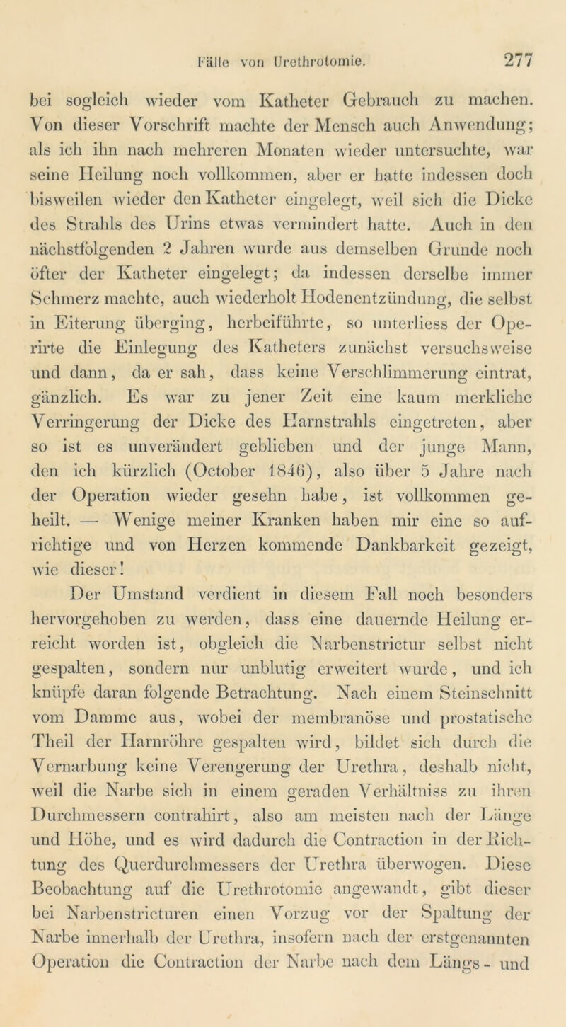 bei sogleich wieder vom Katheter Gebrauch zu machen. Von dieser Vorschrift machte der Mensch auch Anwendung; als ich ihn nach mehreren Monaten wieder untersuchte, war seine Heilung noch vollkommen, aber er hatte indessen doch bisweilen wieder den Katheter eingelegt, weil sich die Dicke des Strahls des Urins etwas vermindert hatte. Auch in den nächstfolgenden 2 Jahren wurde aus demselben Grunde noch öfter der Katheter eingelegt; da indessen derselbe immer Schmerz machte, auch wiederholt Hodenentzündung, die selbst in Eiterung überging, herbeifuhrte, so unterliess der Ope- rirte die Einlegung des Katheters zunächst versuchsweise und dann, da er sah, dass keine Verschlimmerung eintrat, gänzlich. Es war zu jener Zeit eine kaum merkliche Verringerung der Dicke des Karnstrahls eingetreten, aber so ist es unverändert geblieben und der junge Mann, den ich kürzlich (October 1846), also über 5 Jahre nach der Operation wieder gesehn habe, ist vollkommen ge- heilt. — Wenige meiner Kranken haben mir eine so auf- richtige und von Herzen kommende Dankbarkeit gezeigt, wie dieser! Der Umstand verdient in diesem Fall noch besonders liervorgehoben zu werden, dass eine dauernde Heilung er- reicht worden ist, obgleich die Marbenstrictur selbst nicht gespalten, sondern nur unblutig erweitert wurde, und ich knüpfe daran folgende Betrachtung. Nach einem Steinschnitt vom Damme aus, wobei der membranöse und prostatische Theil der Harnröhre gespalten wird, bildet sich durch die Vernarbung keine Verengerung der Urethra, deshalb nicht, weil die Narbe sich in einem geraden Verhältniss zu ihren Durchmessern contrahirt, also am meisten nach der Länge und Höhe, und es wird dadurch die Contraction in der Rich- tung des Querdurchmessers der Urethra überwogen. Diese Beobachtung auf die Urethrotomie angewandt, gibt dieser bei Narbenstricturen einen Vorzug vor der Spaltung der Narbe innerhalb der Urethra, insofern nach der erstgenannten Operation die Contraction der Narbe nach dem Längs - und