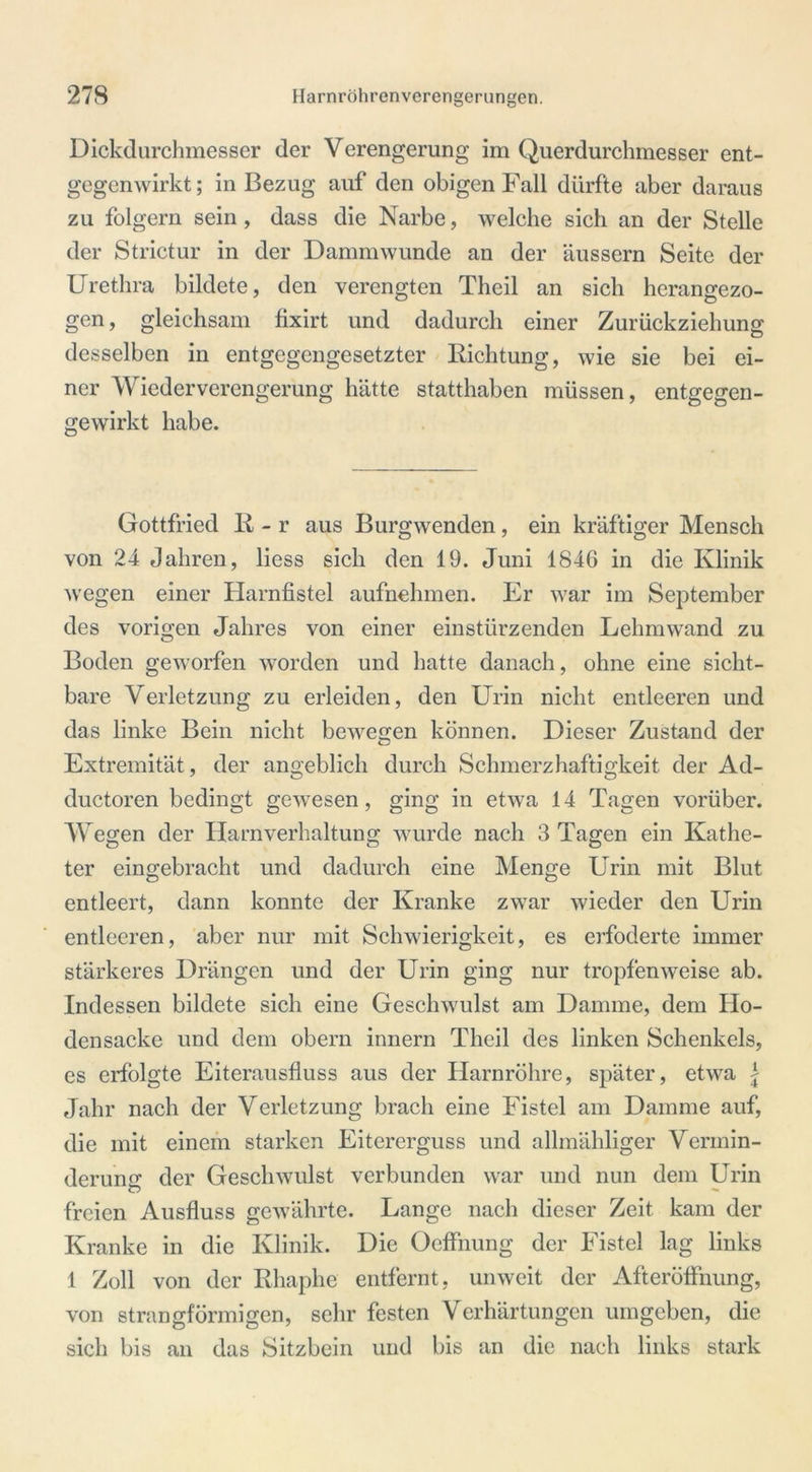 Dickdurchmesser der Verengerung im Querdurchmesser ent- gegenwirkt ; in Bezug auf den obigen Fall dürfte aber daraus zu folgern sein, dass die Narbe, welche sich an der Stelle der Strictur in der Dammwunde an der äussern Seite der Urethra bildete, den verengten Theil an sich herangezo- gen , gleichsam fixirt und dadurch einer Zurückziehung desselben in entgegengesetzter Richtung, wie sie bei ei- ner Wiederverengerung hätte statthaben müssen, entgegen- gewirkt habe. Gottfried R - r aus Burgwenden, ein kräftiger Mensch von 24 Jahren, liess sich den 19. Juni 1846 in die Klinik wegen einer Harnfistel aufnehmen. Er war im September des vorigen Jahres von einer einstürzenden Lehmwand zu Boden geworfen worden und hatte danach, ohne eine sicht- bare Verletzung zu erleiden, den Urin nicht entleeren und das linke Bein nicht bewegen können. Dieser Zustand der Extremität, der angeblich durch Schmerzhaftigkeit der Ad- ductoren bedingt gewesen , ging in etwa 14 Tagen vorüber. Wegen der Harnverhaltung wurde nach 3 Tagen ein Kathe- ter eingebracht und dadurch eine Menge Urin mit Blut entleert, dann konnte der Kranke zwar wieder den Urin entleeren, aber nur mit Schwierigkeit, es erfoderte immer stärkeres Drängen und der Urin ging nur tropfenweise ab. Indessen bildete sich eine Geschwulst am Damme, dem Ho- densacke und dem obern innern Theil des linken Schenkels, cs erfolgte Eiterausfluss aus der Harnröhre, später, etwa | Jahr nach der Verletzung brach eine Fistel am Damme auf, die mit einem starken Eitererguss und allmähliger Vermin- derung der Geschwulst verbunden war und nun dem Urin freien Ausfluss gewährte. Lange nach dieser Zeit kam der Kranke in die Klinik. Die Oeffnung der Fistel lag links 1 Zoll von der Rhaphe entfernt, unweit der Afteröttnung, von strangförmigen, sehr festen Verhärtungen umgeben, die sich bis an das Sitzbein und bis an die nach links stark