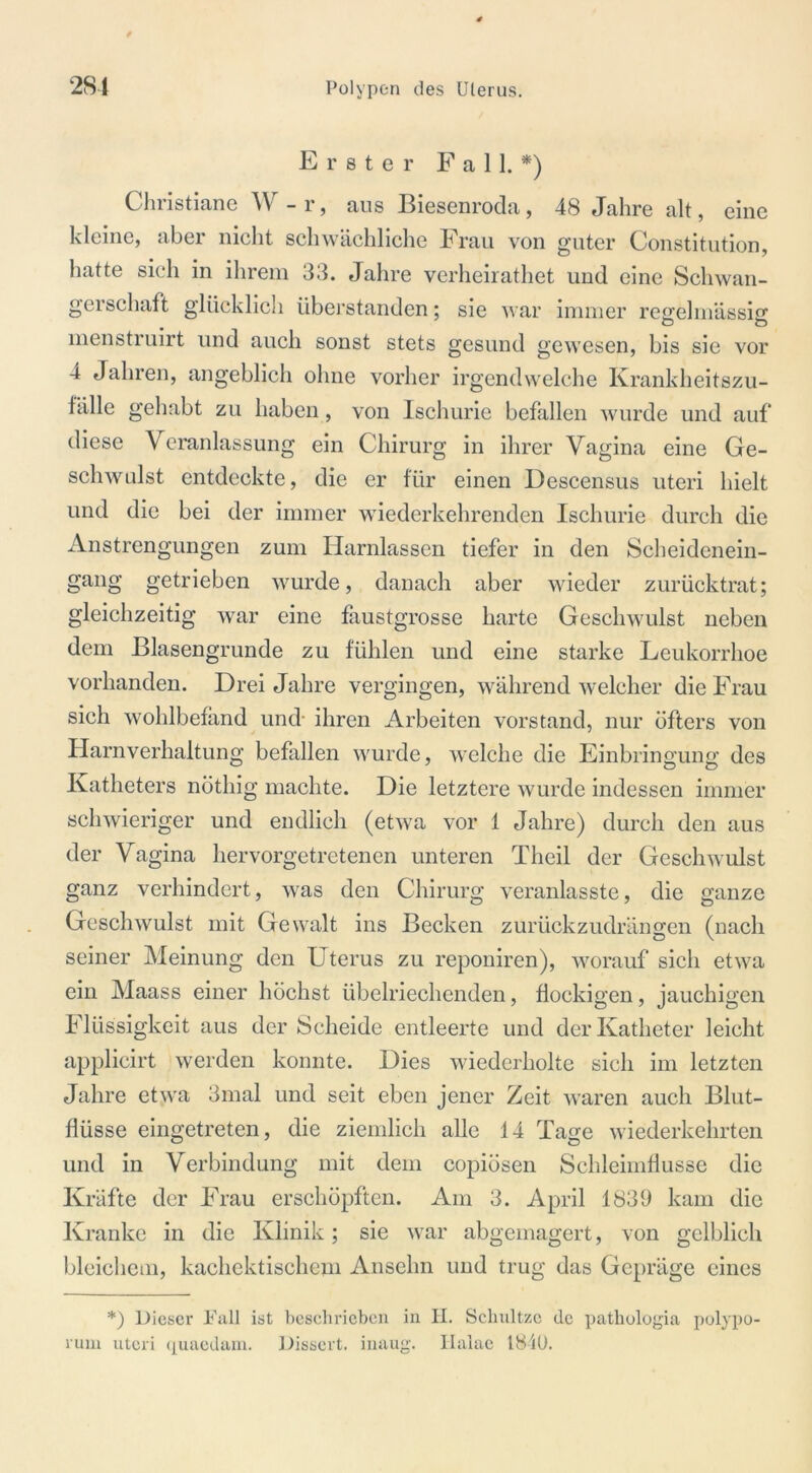 Erster Fall.*) Christiane W-r, aus Biesenroda, 48 Jahre alt, eine kleine, aber nicht schwächliche Frau von guter Constitution, hatte sich in ihrem 33. Jahre verheirathet und eine Schwan- gerschaft glücklich überstanden; sie war immer regelmässig menstruirt und auch sonst stets gesund gewesen, bis sie vor 4 Jahren, angeblich ohne vorher irgendwelche Krankheitszu- fälle gehabt zu haben, von Ischurie befallen wurde und auf diese Veranlassung ein Chirurg in ihrer Vagina eine Ge- schwulst entdeckte, die er für einen Descensus uteri hielt und die bei der immer wiederkehrenden Ischurie durch die Anstrengungen zum Harnlassen tiefer in den Scheidenein- gang getrieben wurde, danach aber wieder zurücktrat; gleichzeitig war eine faustgrosse harte Geschwulst neben dem Blasengrunde zu fühlen und eine starke Leukorrhoe vorhanden. Drei Jahre vergingen, während welcher die Frau sich wohlbefand und- ihren Arbeiten Vorstand, nur öfters von Harnverhaltung befallen wurde, welche die Einbringung des Katheters nöthig machte. Die letztere wurde indessen immer schwieriger und endlich (etwa vor 1 Jahre) durch den aus der Vagina hervorgetretenen unteren Tlieil der Geschwulst ganz verhindert, was den Chirurg veranlasste, die ganze Geschwulst mit Gewalt ins Becken zurückzudrängen (nach seiner Meinung den Uterus zu reponiren), worauf sich etwa ein Maass einer höchst übelriechenden, flockigen, jauchigen Flüssigkeit aus der Scheide entleerte und der Katheter leicht applicirt werden konnte. Dies wiederholte sich im letzten Jahre etyva 3mal und seit eben jener Zeit waren auch Blut- flüsse eingetreten, die ziemlich alle 14 Tage wiederkehrten und in Verbindung mit dem copiösen Schleimflusse die Kräfte der Frau erschöpften. Am 3. April 1839 kam die Kranke in die Klinik; sie war abgemagert, von gelblich bleichem, kachektischem Anselm und trug das Gepräge eines *) Dieser Fall ist beschrieben in 11. Schnitze de pathologia polypo- rum uteri quaedam. Dissert. inaug. Ilalae 1840.