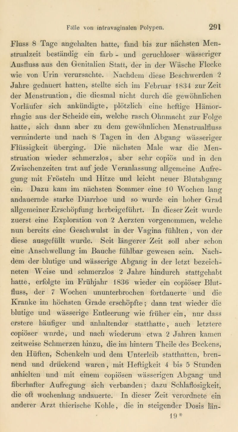 Fluss 8 Tage angehalten hatte, fand bis zur nächsten Men- strualzeit beständig ein färb - und geruchloser wässeriger Ausfluss aus den Genitalien Statt, der in der Wäsche Flecke wie von Urin verursachte. Nachdem diese Beschwerden 2 Jahre gedauert hatten, stellte sich im Februar 1834 zur Zeit der Menstruation, die diesmal nicht durch die gewöhnlichen Vorläufer sich ankündigte, plötzlich eine heftige Hämor- rhagie aus der Scheide ein, welche rasch Ohnmacht zur Folge hatte, sich dann aber zu dem gewöhnlichen Menstrualfluss verminderte und nach 8 Tagen in den Abgang wässeriger Flüssigkeit überging. Die nächsten Male war die Men- struation wieder schmerzlos, aber sehr copiös und in den Zwischenzeiten trat auf jede Veranlassung allgemeine Aufre- gung mit Frösteln und Ilitze und leicht neuer Blutabgano- O O o o ein. Dazu kam im nächsten Sommer eine 10 Wochen lang o andauernde starke Diarrhoe und so wurde ein hoher Grad allgemeiner Erschöpfung herbeigeführt. In dieser Zeit wurde zuerst eine Exploration von 2 Aerzten vorgenommen, welche nun bereits eine Geschwulst in der Vagina fühlten, von der diese ausgefüllt wurde. Seit längerer Zeit soll aber schon eine Anschwellung im Bauche fühlbar gewesen sein. Nach- dem der blutige und wässerige Abgang in der letzt bezeich- neten Weise und schmerzlos 2 Jahre hindurch stattgehabt hatte, erfolgte im Frühjahr 1836 wieder ein copiöser Blut- fluss, der 7 Wochen ununterbrochen fortdauerte und die Kranke im höchsten Grade erschöpfte; dann trat wieder die blutige und wässerige Entleerung wie früher ein, nur dass erstere häufiger und anhaltender statthatte, auch letztere copiöser wurde, und nach wiederum etwa 2 Jahren kamen zeitweise Schmerzen hinzu, die im hintern Theile des Beckens, den Hüften, Schenkeln und dem Unterleib statthatten, bren- nend und drückend waren, mit Heftigkeit 4 bis 5 Stunden anhielten und mit einem copiösen wässerigen Abgang und fiberhafter Aufregung sich verbanden; dazu Schlaflosigkeit, die oft wochenlang andauerte. In dieser Zeit verordnete ein anderer Arzt thierische Kohle, die in steigender Dosis län- 19 *