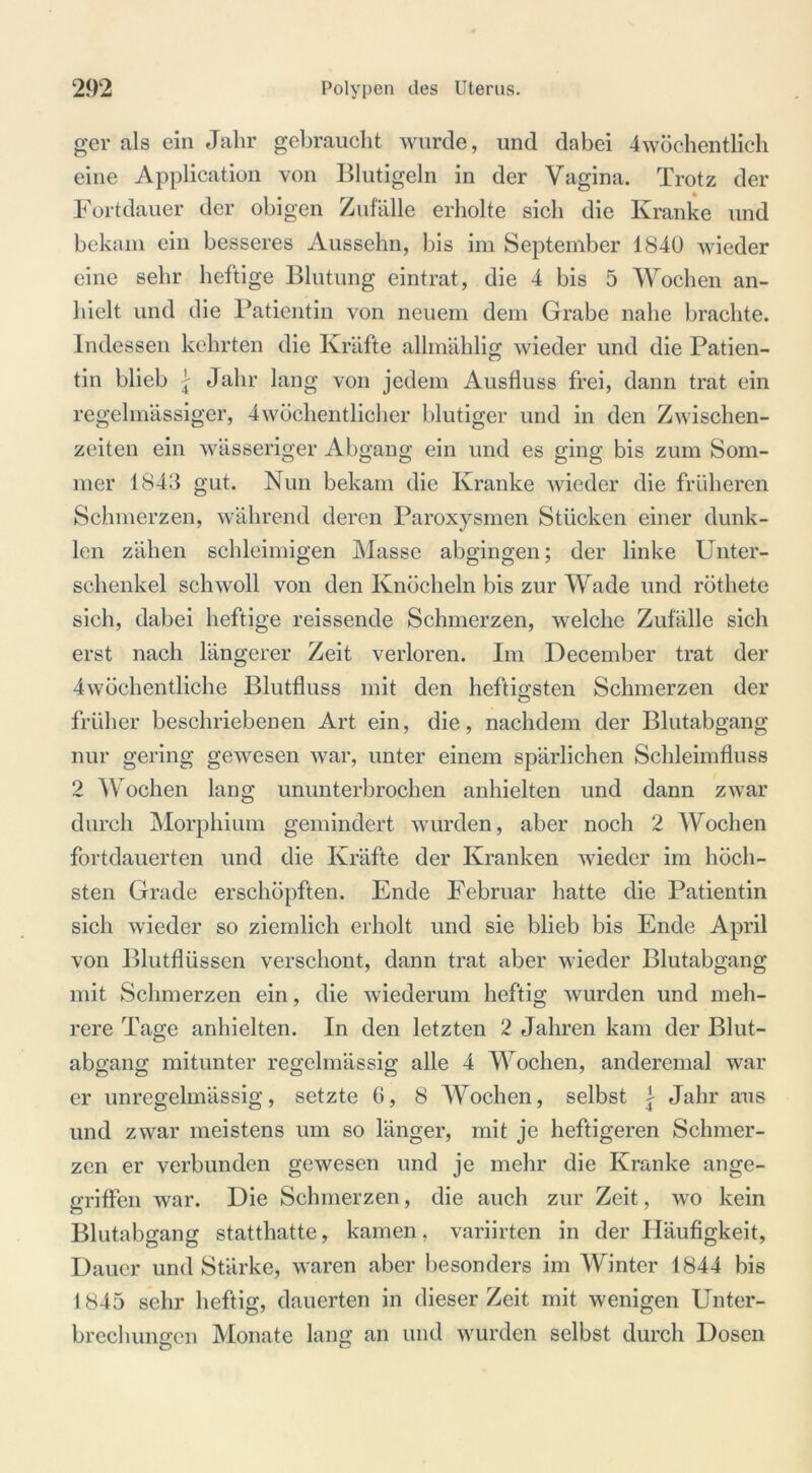 ger als ein Jahr gebraucht wurde, und dabei 4wöchentlich eine Application von Blutigeln in der Vagina. Trotz der Fortdauer der obigen Zufälle erholte sich die Kranke und bekam ein besseres Aussehn, bis im September 1840 wieder eine sehr heftige Blutung eintrat, die 4 bis 5 Wochen an- hielt und die Patientin von neuem dem Grabe nahe brachte. Indessen kehrten die Kräfte allmählig wieder und die Patien- tin blieb j Jahr lang von jedem Ausfluss frei, dann trat ein regelmässiger, 4wöchentlicher blutiger und in den Zwischen- zeiten ein wässeriger Abgang ein und es ging bis zum Som- mer 184Ö gut. Nun bekam die Kranke wieder die früheren Schmerzen, während deren Paroxysmen Stücken einer dunk- len zähen schleimigen Masse abgingen; der linke Unter- schenkel schwoll von den Knöcheln bis zur Wade und röthete sich, dabei heftige reissende Schmerzen, welche Zufälle sich erst nach längerer Zeit verloren. Im December trat der 4wöchentliche Blutfluss mit den heftigsten Schmerzen der früher beschriebenen Art ein, die, nachdem der Blutabgang nur gering gewesen war, unter einem spärlichen Schleimfluss 2 Wochen lang ununterbrochen anhielten und dann zwar durch Morphium gemindert wurden, aber noch 2 Wochen fortdauerten und die Kräfte der Kranken wieder im höch- sten Grade erschöpften. Ende Februar hatte die Patientin sich wieder so ziemlich erholt und sie blieb bis Ende April von Blutflüssen verschont, dann trat aber wieder Blutabgang mit Schmerzen ein, die wiederum heftig wurden und meh- rere Tage anhielten. In den letzten 2 Jahren kam der Blut- abgang mitunter regelmässig alle 4 Wochen, anderemal war er unregelmässig, setzte 6, 8 Wochen, selbst \ Jahr aus und zwar meistens um so länger, mit je heftigeren Schmer- zen er verbunden gewesen und je mehr die Kranke ange- griffen war. Die Schmerzen, die auch zur Zeit, wo kein Blutabgang statthatte, kamen. variirten in der Häufigkeit, Dauer und Stärke, waren aber besonders im Winter 1844 bis 1845 sehr heftig, dauerten in dieser Zeit mit wenigen Unter- brechungen Monate lang an und wurden selbst durch Dosen