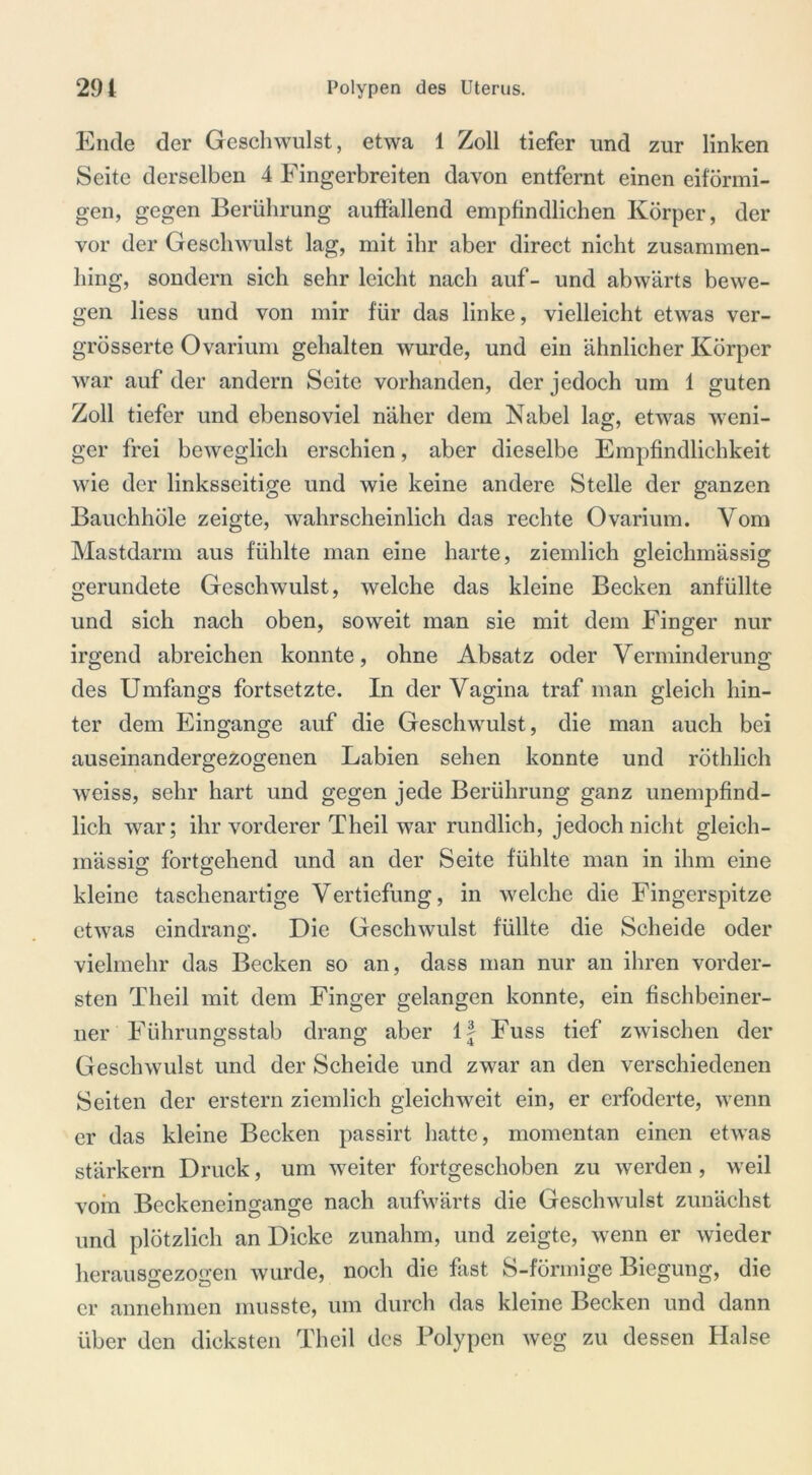 Ende der Geschwulst, etwa 1 Zoll tiefer und zur linken Seite derselben 4 Fingerbreiten davon entfernt einen eiförmi- gen, gegen Berührung auffallend empfindlichen Körper, der vor der Geschwulst lag, mit ihr aber direct nicht zusammen- hing, sondern sich sehr leicht nach auf- und abwärts bewe- gen liess und von mir für das linke, vielleicht etwas ver- grösserte Ovarium gehalten wurde, und ein ähnlicher Körper war auf der andern Seite vorhanden, der jedoch um 1 guten Zoll tiefer und ebensoviel näher dem Nabel lag, etwas weni- ger frei beweglich erschien, aber dieselbe Empfindlichkeit wie der linksseitige und wie keine andere Stelle der ganzen Bauchhöle zeigte, wahrscheinlich das rechte Ovarium. Vom Mastdarm aus fühlte man eine harte, ziemlich gleiclnnässig gerundete Geschwulst, welche das kleine Becken anfüllte und sich nach oben, soweit man sie mit dem Finger nur irgend abreichen konnte, ohne Absatz oder Verminderung des Umfangs fortsetzte. In der Vagina traf man gleich hin- ter dem Eingänge auf die Geschwulst, die man auch bei auseinandergezogenen Labien sehen konnte und röthlich weiss, sehr hart und gegen jede Berührung ganz unempfind- lich war; ihr vorderer Theil war rundlich, jedoch nicht gleich- massig fortgehend und an der Seite fühlte man in ihm eine kleine taschenartige Vertiefung, in welche die Fingerspitze etwas eindrang. Die Geschwulst füllte die Scheide oder vielmehr das Becken so an, dass man nur an ihren vorder- sten Theil mit dem Finger gelangen konnte, ein fischbeiner- ner Führungsstab drang aber lf Fuss tief zwischen der Geschwulst und der Scheide und zwar an den verschiedenen Seiten der erstem ziemlich gleichweit ein, er erfoclerte, wenn er das kleine Becken passirt hatte, momentan einen etwas stärkern Druck, um weiter fortgeschoben zu werden , weil vom Beckeneingange nach aufwärts die Geschwulst zunächst und plötzlich an Dicke zunahm, und zeigte, wenn er wieder herausgezogen wurde, noch die fast S-förmige Biegung, die er annehmen musste, um durch das kleine Becken und dann über den dicksten Theil des Polypen weg zu dessen Halse