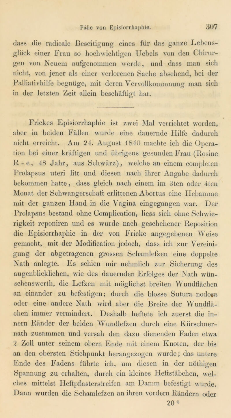 dass die radicale Beseitigung eines für das ganze Lebens- glück einer Frau so hochwichtigen Uebels von den Chirur- gen von Neuem aufgenommen werde, und dass man sich nicht, von jener als einer verlorenen Sache absehend, bei der Palliativhille begnüge, mit deren Vervollkommnung man sich in der letzten Zeit allein beschäftigt hat. O Frickes Episiorrhaphie ist zwei Mal verrichtet worden, aber in beiden Fällen wurde eine dauernde Hilfe dadurch nicht erreicht. Am 24. August 1840 machte ich die Opera- tion bei einer kräftigen und übrigens gesunden Frau (Rosine R-e, 48 Jahr, aus Schwärz), welche an einem completen Prolapsus uteri litt und diesen nach ihrer Angabe dadurch bekommen hatte, dass gleich nach einem im 3ten oder 4ten Monat der Schwangerschaft erlittenen Abortus eine Hebamme mit der ganzen Hand in die Vagina eingegangen war. Her Prolapsus bestand ohne Complication, liess sich ohne Schwie- rigkeit reponiren und es wurde nach geschehener Reposition die Episiorrhaphie in der von Fricke angegebenen Weise gemacht, mit der Modification jedoch, dass ich zur Vereini- gung der abgetragenen grossen Schamlefzen eine doppelte Nath anlegte. Es schien mir nehmlich zur Sicherung des augenblicklichen, wie des dauernden Erfolges der Nath wün- schenswerth, die Lefzen mit möglichst breiten Wundflächen an einander zu befestigen; durch die blosse Sutura nodosa oder eine andere Nath wird aber die Breite der Wundflä- chen immer vermindert. Deshalb heftete ich zuerst die in- nern Ränder der beiden Wundlefzen durch eine Kürschner- nath zusammen und versah den dazu dienenden Faden etwa 2 Zoll unter seinem obern Ende mit einem Knoten, der bis an den obersten Stichpunkt herangezogen wurde; das untere Ende des Fadens führte ich, um diesen in der nöthigen Spannung zu erhalten, durch ein kleines Heftstäbchen, wel- ches mittelst Heftpflasterstreifen am Damm befestigt wurde. Dann wurden die Schamlefzen an ihren vordem Rändern oder 20*