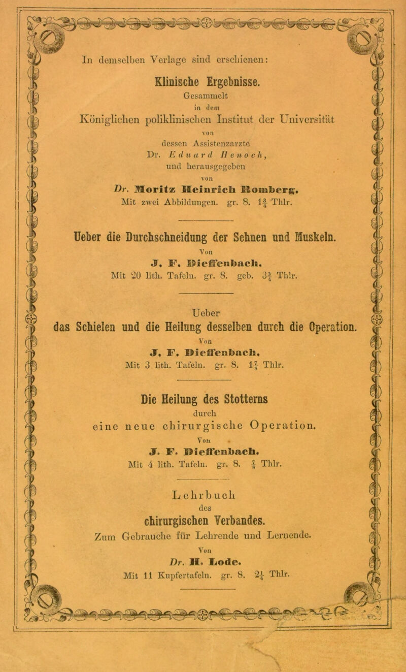In demselben Verlage sind erschienen: Klinische Ergebnisse. Gesammelt in dem Königlichen poliklinischen Institut der Universität von dessen Assistenzärzte Dr. E d n a r d 11 e n o c h, und herausgegeben von Dr. Moritz Heinrich Homberg?. Mit zwei Abbildungen, gr. 8. lf Thlr. Ueber die Durchschneidung der Sehnen und Muskeln. Von F. UicIFenbach. Mit 20 litli. Tafeln, gr. 8. geb. 3| Thlr. Ueber das Schielen und die Heilung desselben durch die Operation. Von J. F. HiclFenbach. Mit 3 lith. Tafeln, gr. 8. If Thlr. Die Heilung des Stotterns durch eine neue chirurgis che Operati on. Von J. F. Dieffcnhach. Mit 4 lith. Tafeln, gr. 8. % Thlr. Lehr b u c h des chirurgischen Verbandes. Zum Gebrauche für Lehrende und Lernende. Von Dr. )I. Lode.