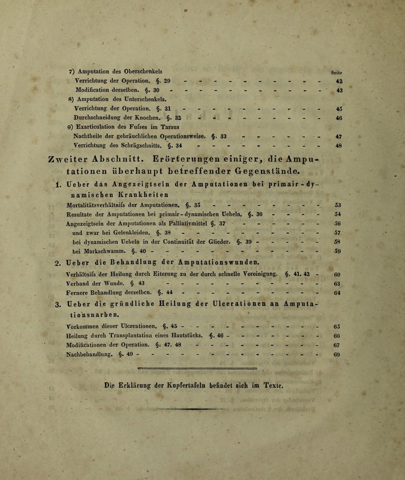 I * . - , ■ 7) Amputation des Oberschenkels Seite Verrichtung der Operation. §.29 - -- -- -- -- - 42 Modification derselben. §.30---------- - 43 8) Amputation des Unterschenkels. Verrichtung der Operation. §. 31 -------- r 45 Durchschneidung der Knochen. §.32 -a------- 46 9) Exarticulation des Fufses im Tarsus Nachtheile der gebräuchlichen Operationsweise. §.33 ------ 47 Verrichtung des Schrägschnitts. §.34 --------- 48 Zweiter Abschnitt. Erörterungen einiger, die Ampu- tationen überhaupt betreffender Gegenstände. 1. Ueber das Angezeigtsein der Amputationen bei primair-dy- namischen Krankheiten Mortalitätsverhältnifs der Amputationen. §.35----?--- 53 Resultate der Amputationen bei primair-dynamischen Uebeln. §. 36 - - - - 54 Angezeigtsein der Amputationen als Palliativmittel §.37 56 und zwar bei Gelenkleiden. §.38--------- - 57 bei dynamischen Uebeln in der Continuität der Glieder. §. 39 - - - - - 58 bei Markschwamm. §.40----------- - 59 2. Ueber die Behandlung der Ampntationswunden. Verhältnifs der Heilung durch Eiterung zu der durch schnelle Vereinigung. §. 41. 42 - 60 Verband der Wunde. §43 - 63 Fernere Behandlung derselben. §.44--------- - 64 3. Ueber die gründliche Heilung der Ulcerationen an Amputa- tionsnarben. Vorkommen dieser Ulcerationen. §.45--------- - 65 Heilung durch Transplantation eines Hautstiicks. §. 46 - - - - - - - 66 Modiücationen der Operation. §. 47. 48 67 Nachbehandlung. §.49------------ - 69 Die Erklärung der Kupfertafeln befindet sich im Texte. —