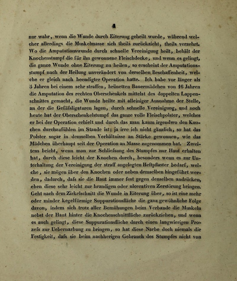 nur wahr, wenn die Wunde durch Eiterung geheilt wurde, während wel- cher allerdings die Muskelmasse sich theils zurückzieht, theils verzehrt. Wo die Amputationswunde durch schnelle Vereinigung heilt, behalt der Knochenstumpf die für ihn gewonnene Fleischdecke, und wenn es gelingt, die ganze Wunde ohne Eiterung zu heilen, so erscheint der Amputations- stumpf nach der Heilung unverändert von derselben Beschaffenheit, wel- che er gleich nach beendigter Operation hatte. Ich habe vor länger als 5 Jahren bei einem sehr straffen, brünetten Bauermädchen von 16 Jahren die Amputation des rechten Oberschenkels mittelst des doppelten Lappen- schnittes gemacht, die Wunde heilte mit alleiniger Ausnahme der Stelle, an der die Gefäfsligatnren lagen, durch schnelle Vereinigung, und noch heute hat der Oberschenkelstumpf das ganze volle Fleischpolster, welches er bei der Operation erhielt und durch das man kaum irgendwo den Kno- chen durchzufühlen im Stande ist; ja irre ich nicht gänzlich, so hat das Polster sogar in demselben Verhältnisse an Stärke gewonnen, wie das Mädchen überhaupt seit der Operation an Masse zugenommen hat. Zwei- tens bricht, wenn man zur Schliefsiuig des Stumpfes nur Haut erhalten hat, durch diese leicht der Knochen durch, besonders wenn es zur Un- terhaltung der Vereinigung der straff angelegten Heftpflaster bedarf, wel- che , sie mögen über deu Knochen oder neben demselben hingef ührt wer- den, dadurch, dafs sie die Haut immer fest gegen denselben audriicken, eben diese sehr leicht zur brandigen oder ulcerativen Zerstörung bringen. Geht nach dem Zirkelschnitt die Wunde in Eiterung über, so ist ehie mehr oder minder kegelförmige Suppurationslläche die ganz gewöhnliche Folge davon, indem sich trotz aller Bemühungen beim Verbände die Muskeln nebst der Haut hinter die Knochenschnittfläche zurückziehen, und wenn es auch gelingt, diese Suppurationslläche durch einen langwierigen Pro- zefs zur Uebernarbung zu bringen, so hat diese Narbe doch niemals die Festigkeit, dafs sie beim nachherigen Gebrauch des Stumpfes nicht von