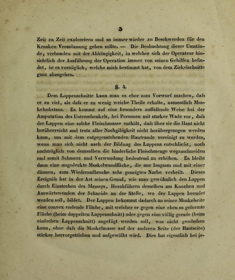 Zeit zu Zeit exulceriren und so immer wieder zu Beschwerden für den Kranken Veranlassung geben sollte. — Die Beobachtung dieser Umstän- de, verbunden mit der Abhängigkeit, in welcher sich der Operateur hin- sichtlich der Ausführung der Operation immer von seinen Gehilfen befin- det, ist es vorzüglich, welche mich bestimmt hat, von dem Zirkelschnitte ganz abzugehen. §. 4. Dem Lappenschnitte kann man es eher zum Vorwurf machen, dafs er zu viel, als dafs er zu wenig weiche Theile erhalte, namentlich Mus- kelsubstanz. Es kommt auf eine besonders auffallende Weise bei der Amputation des Unterschenkels, bei Personen mit starker Wade vor, dafs der Lappen eine solche Fleischmasse enthält, dafs über sie die Haut nicht herüberreicht und trotz aller Nachgibigkeit nicht herübergezogen w erden kann, um mit dem entgegenstehenden Hautrande vereinigt zu werden, wenn man sich nicht nach der Bildung des Lappens entschliefst, noch nachträglich von demselben die hinderliche Fleischmenge wegzusclmeiden und somit Schmerz und Verwundung bedeutend zu erhöhen. Es bleibt daim eine ungedeckte Muskelwundfläche, die nur langsam und mit einer dünnen, zum Wiederaufbruche sehr geneigten Narbe verheilt. Dieses Ereignifs hat in der Art seinen Grund, wie man gew öhnlich den Lappen durch Einstechen des Messers, Herabführen desselben am Knochen und Auswärtswenden der Schneide an der Stelle, wo der Lappen beendet werden soll, bildet. Der Lappen bekommt dadurch an seiner Muskelseite eine convex endende Fläche, mit welcher er gegen eine eben so geformte Fläche (beim doppelten Lappensclmitt) oder gegen eine völlig gerade (beim einfachen Lappenschnitt) angefügt werden soll, was nicht geschehen kann, ohne dafs die Muskelmasse auf der anderen Seite (der Hautseite) stärker hervorgetrieben und aufgewölbt wird. Dies hat eigentlich bei je-