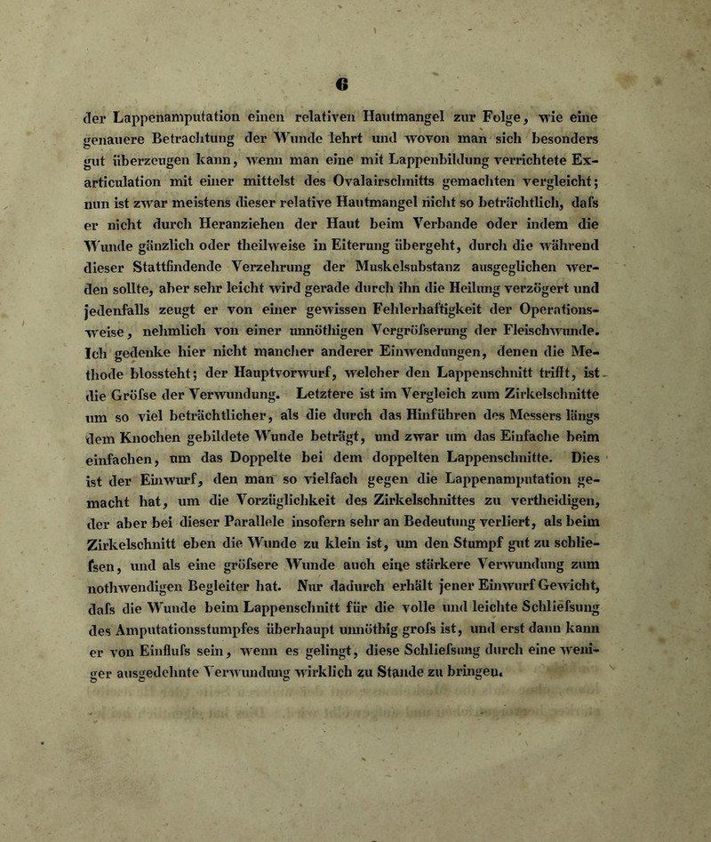 der Lappenamputation einen relativen Hautmangel zur Folge, wie eine genauere Betrachtung der Wunde lehrt und wovon man sich besonders gut überzeugen kann, wenn man eine mit Lappenbildung verrichtete Ex- articulation mit einer mittelst des Ovalairschnitts gemachten vergleicht; nun ist zwar meistens dieser relative Hautmangel nicht so beträchtlich, dafs er nicht durch Heranziehen der Haut beim Verbände oder indem die Wunde gänzlich oder theilweise in Eiterung übergeht, durch die während dieser Stattfindende Verzehrung der Muskelsubstanz ausgeglichen wer- den sollte, aber sehr leicht wird gerade durch ihn die Heilung verzögert und jedenfalls zeugt er von einer gewissen Fehlerhaftigkeit der Opern tions- weise, nehmlich von einer uimötliigen Vergröfserung der Fleischwunde. Ich gedenke hier nicht mancher anderer Einwendungen, denen die Me- thode biossteht; der Hauptvorwurf, welcher den Lappenschnitt trifft, ist _ die Gröfse der Verwundung. Letztere ist im Vergleich zum Zirkelschnitte um so viel beträchtlicher, als die durch das Hinführen des Messers längs dem Knochen gebildete Wunde beträgt, und zwar um das Einfache beim einfachen, um das Doppelte bei dem doppelten Lappenschnitte. Dies ist der Einwurf, den man so vielfach gegen die Lappenamputation ge- macht hat, um die Vorzüglichkeit des Zirkelschnittes zu vertheidigen, der aber bei dieser Parallele insofern sehr an Bedeutung verliert, als beim Zirkelschnitt eben die Wunde zu klein ist, um den Stumpf gut zu schlie- fsen, und als eine gröfsere Wunde auch eine stärkere Verwundung zum nothwendigen Begleiter hat. Nur dadurch erhält jener Einwurf Gewicht, dafs die Wunde beim Lappenschnitt für die volle und leichte Schliefsung des Amputationsstumpfes überhaupt umiöthig grofs ist, und erst dann kann er von Einflufs sein, wenn es gelingt, diese Schliefsung durch eine weni- ger ausgedehnte Verwundung wirklich zu Stande zu bringen.