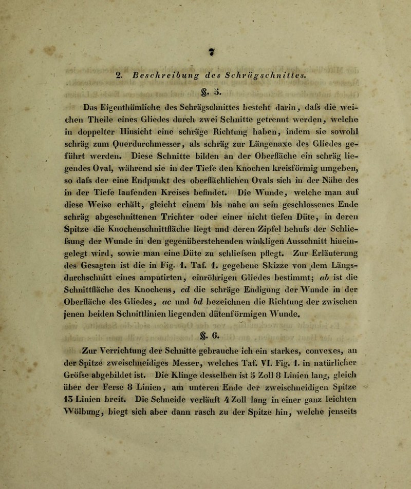 2. Beschreibung des Schrügschnities. i* Das Eigentümliche des Schrägschnittes besteht darin, dafs die wei- chen Theile eines Gliedes durch zwei Schnitte getrennt werden, welche in doppelter Hinsicht eine schräge Richtung haben, indem sie sowohl schräg zum Querdurchmesser, als schräg zur Längenaxe des Gliedes ge- führt werden. Diese Schnitte bilden an der Oberfläche ein schräg lie- gendes Oval, während sie in der Tiefe den Knochen kreisförmig umgeben, so dafs der eine Endpunkt des oberflächlichen Ovals sich in der Nähe des in der Tiefe laufenden Kreises befindet. Die Wunde, welche mail auf diese Weise erhält, gleicht einem bis nahe an sein geschlossenes Ende schräg abgeschnittenen Trichter oder einer nicht tiefen Düte, in deren Spitze die Knochenschnittfläche liegt und deren Zipfel behufs der Schlie- fsung der Wunde in den gegenüberstehenden winkligen Ausschnitt hinein- gelegt wird, sowie man eine Düte zu schliefsen pflegt. Zur Erläuterung des Gesagten ist die in Fig. 1. Taf. 1. gegebene Skizze von dem Längs- durchsclmitt eines amputirten, einrührigen Gliedes bestimmt; ab ist die Schnittfläche des Knochens, cd die schräge Endigung der Wunde in der Oberfläche des Gliedes, ac und bd bezeichnen die Richtung der zwischen jenen beiden Schnittlinien liegenden dütenförmigen Wunde. §• 6. Zur Verrichtung der Schnitte gebrauche ich ein starkes, convexes, an der Spitze zweischneidiges Messer, welches Taf. VI. Fig. 1. in natürlicher Gröfse abgebildet ist. Die Klinge desselben ist 3 Zoll 8 Linien lang, gleich über der Ferse 8 Linien, am unteren Ende der zweischneidigen Spitze 13 Linien breit. Die Schneide verläuft 4 Zoll lang in einer ganz leichten Wölbung, biegt sich aber dann rasch zu der Spitze hin, welche jenseits