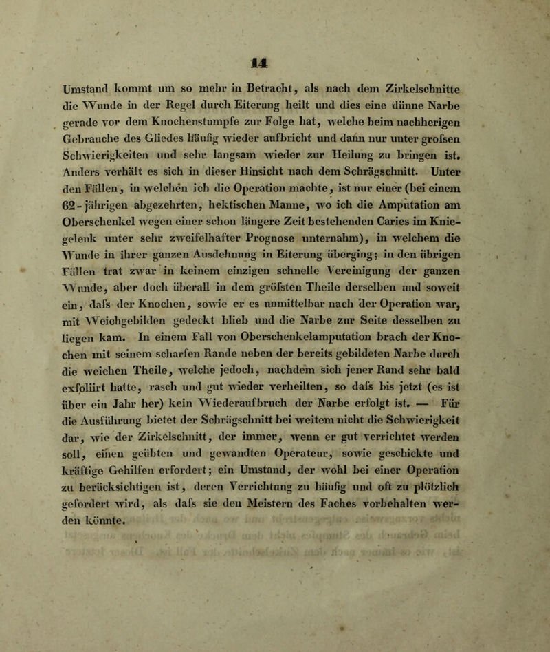 Umstand kommt um so mehr in Betracht, als nach dem Zirkelschnitte die Wunde in der Regel durch Eiterung heilt und dies eine dünne Narbe gerade vor dem Knochenstumpfe zur Folge hat, welche heim nachherigen Gebrauche des Gliedes liäußg wieder aufbricht und dami nur unter grofsen Schwierigkeiten und sehr langsam wieder zur Heilung zu bringen ist. Anders verhält es sich in dieser Hinsicht nach dem Schrägschnitt. Unter den Fällen, in welchen ich die Operation machte, ist nur einer (bei einem 62-jährigen abgezehrten, hektischen Manne, wo ich die Amputation am Oberschenkel wegen einer schon längere Zeit bestehenden Caries im Knie- gelenk unter sehr zweifelhafter Prognose unternahm), in welchem die Wunde in ihrer ganzen Ausdehnung in Eiterung überging; in den übrigen Fällen trat zwar in keinem einzigen schnelle Vereinigung der ganzen Wunde, aber doch überall in dem gröfsten Theile derselben und soweit ein, dafs der Knochen, sowie er es unmittelbar nach (1er Operation war, mit Weichgebilden gedeckt blieb und die Narbe zur Seite desselben zu liegen kam. In einem Fall von Oberschenkelamputation brach der Kno- chen mit seinem scharfen Rande neben der bereits gebildeten Narbe durch die weichen Theile, welche jedoch, nachdem sich jener Rand sehr bald exfoliirt hatte, rasch und gut wieder verheilten, so dafs bis jetzt (es ist über ein Jahr her) kein Wiederaufbruch der Narbe erfolgt ist. — Für die Ausführung bietet der Schrägschnitt bei weitem nicht die Schwierigkeit dar, wie der Zirkelschnitt, der immer, wenn er gut verrichtet werden soll, einen geübten und gewandten Operateur, sowie geschickte und kräftige Gehilfen erfordert; ein Umstand, der wohl bei einer Operation zu berücksichtigen ist, deren Verrichtung zu häufig und oft zu plötzlich gefordert wird, als dafs sie den Meistern des Faches Vorbehalten wer- den könnte.