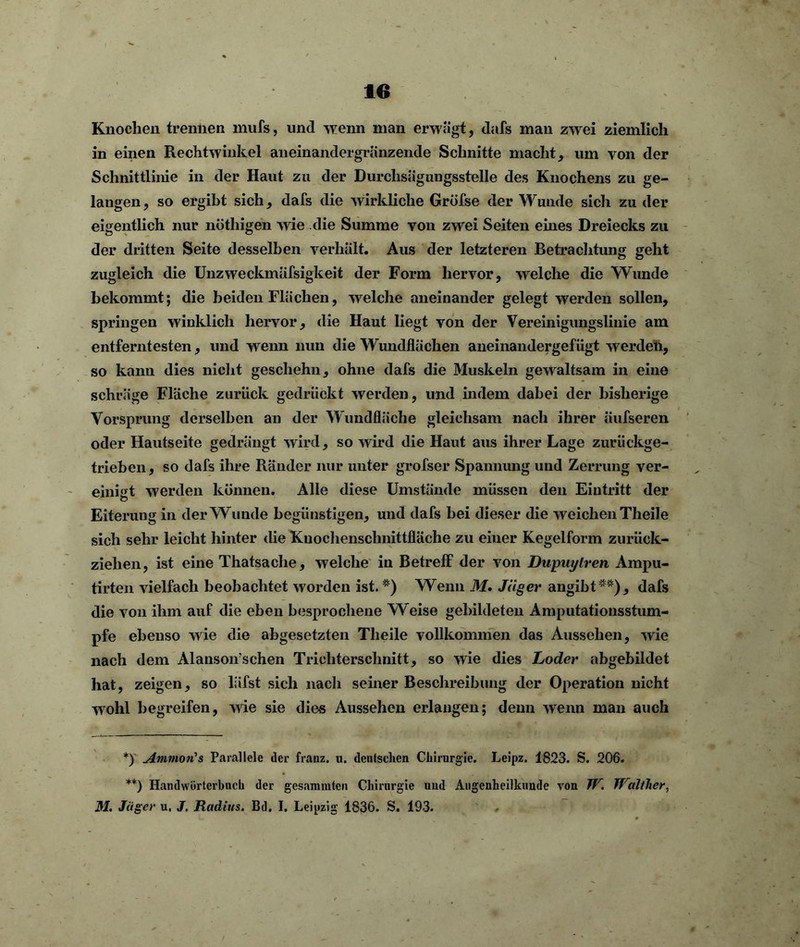 Knochen trennen mufs, und wenn man erwägt, dafs man zwei ziemlich in einen Rechtwinkel aneinandergränzende Schnitte macht, um von der Schnittlinie in der Haut zu der Durchsägungsstelle des Knochens zu ge- langen, so ergibt sich, dafs die wirkliche Gröfse der Wunde sicli zu der eigentlich nur nötliigen wie die Summe von zwei Seiten eines Dreiecks zu der dritten Seite desselben verhält. Aus der letzteren Betrachtung geht zugleich die Unzweckmäfsigkeit der Form hervor, welche die Wunde bekommt; die beiden Flächen, welche aneinander gelegt werden sollen, springen winklich hervor, die Haut liegt von der Vereinigungslinie am entferntesten, und wenn nun die Wundflächen aneinandergefügt werden, so kann dies nicht geschehn, ohne dafs die Muskeln gewaltsam in eine schräge Fläche zurück gedrückt werden, und indem dabei der bisherige Vorsprung derselben an der Wundfläche gleichsam nach ihrer äufseren oder Hautseite gedrängt wird, so wird die Haut aus ihrer Lage zurückge- trieben, so dafs ihre Ränder nur unter grofser Spannung und Zerrung ver- einigt werden können. Alle diese Umstände müssen den Eintritt der o Eiterung in der Wunde begünstigen, und dafs bei dieser die weichen Theile sich sehr leicht hinter die Kuochenschnittfläche zu einer Kegelform zurück- ziehen, ist eine Thatsache, welche in Betreff der von Dupuytren Ampu- tirten vielfach beobachtet worden ist. *) Wenn 31. Jäger angibt**), dafs die von ihm auf die eben besprochene Weise gebildeten Amputationsstum- pfe ebenso wie die abgesetzten Theile vollkommen das Aussehen, wie nach dem Alansoifschen Trichterschnitt, so wie dies Loder abgebildet hat, zeigen, so läfst sich nach seiner Beschreibung der Operation nicht wohl begreifen, wie sie dies Aussehen erlangen; denn wenn man auch *) Aminorts Parallele der franz. u. deutschen Chirurgie. Leipz. 1823. S. 206. **) Handwörterbuch der gesammtcn Chirurgie uud Augenheilkunde von TU. Walther, M. Jäger u. J. Radius. Bd. I. Leipzig 1836. S. 193.