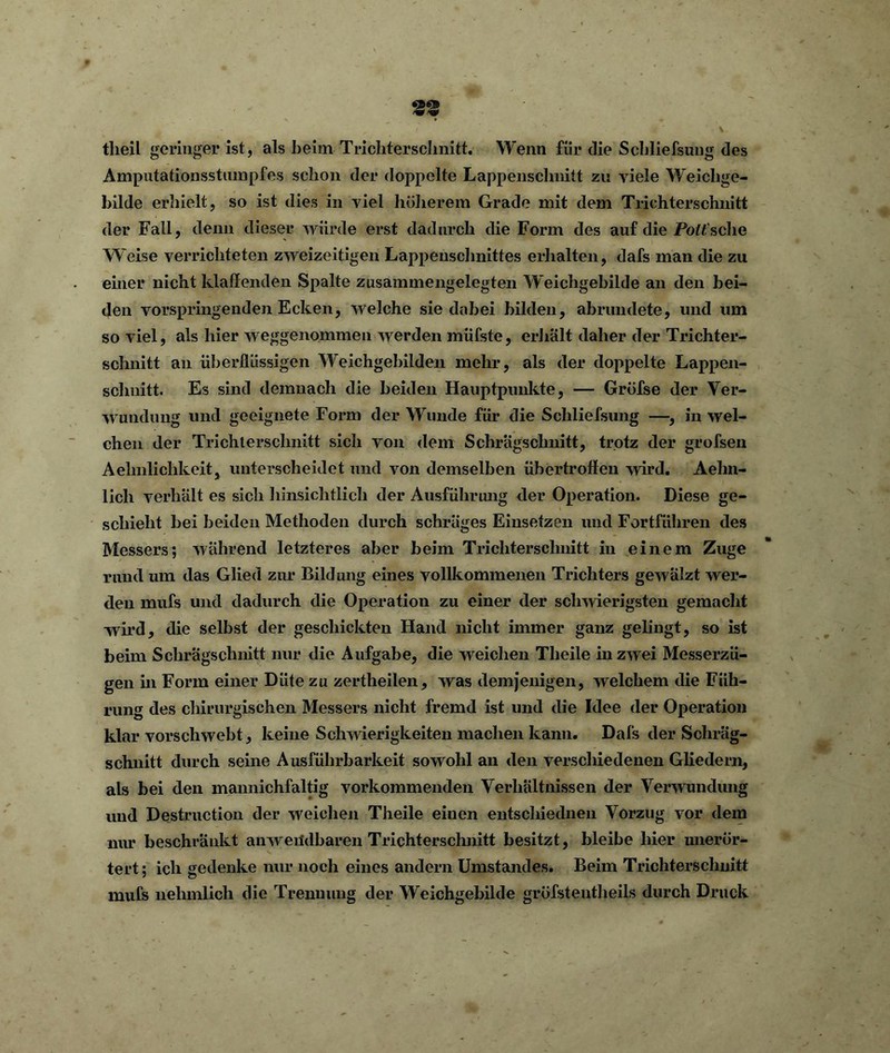 tlieil geringer ist, als beim Trichterschnitt. Wenn fiir die Schliessung des Amputationsstumpfes schon der doppelte Lappenschnitt zu viele Weichge- hilde erhielt, so ist dies in viel höherem Grade mit dem Trichterschnitt der Fall, denn dieser würde erst dadurch die Form des auf die Porsche Weise verrichteten zweizeitigen Lappeuschnittes erhalten, dafs man die zu einer nicht klaffenden Spalte zusammengelegten Weichgebilde an den bei- den vorspringenden Ecken, welche sie dabei bilden, abrundete, und um so viel, als hier weggenommen werden müfste, erhalt daher der Trichter- schnitt an überflüssigen Weichgebilden mehr, als der doppelte Lappen- schnitt. Es sind demnach die beiden Hauptpunkte, — Grofse der Ver- wundung und geeignete Form der Wunde für die Scliliefsung —, in wel- chen der Trichtersclmitt sicli von dem Schrägschnitt, trotz der grofsen Aelmliclikeit, unterscheidet und von demselben übertroffen wird. Aehn- lich verhalt es sich hinsichtlich der Ausführung der Operation. Diese ge- schieht bei beiden Methoden durch schräges Einsetzen und Fortführen des Messers; während letzteres aber beim Trichterschnitt in einem Zuge rund um das Glied zur Bildung eines vollkommenen Trichters gewälzt wer- den mufs und dadurch die Operation zu einer der schwierigsten gemacht wird, die selbst der geschickten Hand nicht immer ganz gelingt, so ist beim Schrägschnitt nur die Aufgabe, die weichen Tlieile in zwei Messerzü- gen in Form einer Düte zu zertheilen, was demjenigen, welchem die Füh- rung des chirurgischen Messers nicht fremd ist und die Idee der Operation klar vorschwebt, keine Schwierigkeiten machen kann. Dafs der Schräg- schnitt durch seine Ausführbarkeit sowohl an den verschiedenen Gliedern, als bei den mannichfaltig vorkommenden Verhältnissen der Verwundung und Destruction der weichen Theile einen entschiednen Vorzug vor dem nur beschränkt anwendbaren Trichtersclmitt besitzt, bleibe hier uneror- tert; ich gedenke nur noch eines andern Umstandes. Beim Trichterschnitt mufs nehmlich die Trennung der Weichgebilde gröfstentheils durch Druck