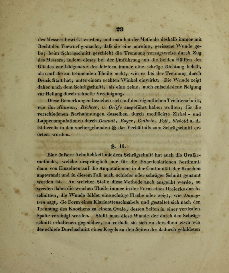 des Messers bewirkt werden, und man bat der Methode deshalb immer mit Recht den Vorwurf gemacht, dafs sie eine unreine, gerissene Wunde ge- be; beim Schrägschnitt geschieht die Trennung vorzugsweise durch Zug des Messers, indem dieses bei der Umführung um die beiden Hälften des Gliedes zur Längenaxe des letztem immer eine schräge Richtung behält, also auf die zu trennenden Theile nicht, wie es bei der Trennung durch Druck Statt hat, unter einem rechten Winkel einwirkt. Die Wunde zeigt daher nach dem Schrägschnitt, als eine reine, auch entschiedene Neigung zur Heilung durch schnelle Vereinigung. Diese Bemerkungen beziehen sich auf den eigentlichen Trichterschnitt, wie ihn Alctnson, Richter, v. Gräfe ausgeführt haben wollten; für die verschiedenen Nachahmungen desselben durch modificirte Zirkel - und Lappenamputationen durch Dcsault, Boy er, Guthrie, Polt, Siebold u. A. ist bereits in den vorhergehenden §§ das Verhültnifs zum Schrägschnitt er- örtert worden. §. 16. Eine äufsere Aehnlichkeit mit dem Schrägschnitt hat auch die Ovalär- methode, welche ursprünglich nur für die Exarticulationeu bestimmt, dann von Einzelnen auf die Amputationen in der Continuität der Knochen angewandt und in diesem Fall auch schiefer oder schräger Schnitt genannt ■worden ist. Au welcher Stelle diese Methode auch ausgeübt werde, so werden dabei die weichen Theile immer in der Form eines Dreiecks durch- schnitten, die Wunde bildet eine schräge Fläche oder zeigt, wie Dupuy- tren sagt, die Form eines Klarinettenschnabels und gestaltet sich nach der Trennung des Knochens zu einem Ovale, dessen Seiten in einer verticalen Spalte vereinigt werden. Stellt man diese Wunde der durch den Schräg- schnitt erhaltenen gegenüber, so verhält sie sich zu derselben etwa wie der schiefe Durchschnitt eines Kegels zu den Seiten des dadurch gebildeten
